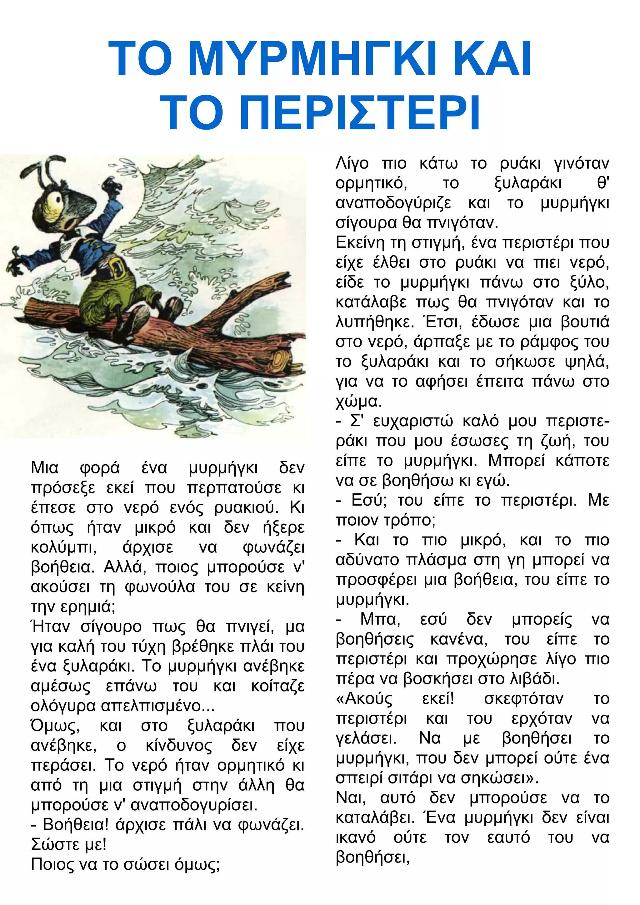 ΤΟ ΜΥΡΜΗΓΚΙ ΚΑΙ 
ΤΟ ΠΕΡΙΣΤΕΡΙ 
Μια φορά ένα μυρμήγκι δεν 
πρόσεξε εκεί που περπατούσε κι 
έπεσε στο νερό ενός ρυακιού. Κι 
όπως ήταν μικρό και δεν ήξερε 
κολύμπι, άρχισε να φωνάζει 
βοήθεια. Αλλά, ποιος μπορούσε ν' 
ακούσει τη φωνούλα του σε κείνη 
την ερημιά; 
Ήταν σίγουρο πως θα πνιγεί, μα 
για καλή του τύχη βρέθηκε πλάι του 
ένα ξυλαράκι. Το μυρμήγκι ανέβηκε 
αμέσως επάνω του και κοίταζε 
ολόγυρα απελπισμένο... 
Όμως, και στο ξυλαράκι που 
ανέβηκε, ο κίνδυνος δεν είχε 
περάσει. Το νερό ήταν ορμητικό κι 
από τη μια στιγμή στην άλλη θα 
μπορούσε ν' αναποδογυρίσει. 
- Βοήθεια! άρχισε πάλι να φωνάζει. 
Σώστε με! 
Ποιος να το σώσει όμως; 
Λίγο πιο κάτω το ρυάκι γινόταν 
ορμητικό, το ξυλαράκι θ' 
αναποδογύριζε και το μυρμήγκι 
σίγουρα θα πνιγόταν. 
Εκείνη τη στιγμή, ένα περιστέρι που 
είχε έλθει στο ρυάκι να πιει νερό, 
είδε το μυρμήγκι πάνω στο ξύλο, 
κατάλαβε πως θα πνιγόταν και το 
λυπήθηκε. Έτσι, έδωσε μια βουτιά 
στο νερό, άρπαξε με το ράμφος του 
το ξυλαράκι και το σήκωσε ψηλά, 
για να το αφήσει έπειτα πάνω στο 
χώμα. 
- Σ' ευχαριστώ καλό μου περιστε- 
ράκι που μου έσωσες τη ζωή, του 
είπε το μυρμήγκι. Μπορεί κάποτε 
να σε βοηθήσω κι εγώ. 
- Εσύ; του είπε το περιστέρι. Με 
ποιον τρόπο; 
- Και το πιο μικρό, και το πιο 
αδύνατο πλάσμα στη γη μπορεί να 
προσφέρει μια βοήθεια, του είπε το 
μυρμήγκι. 
- Μπα, εσύ δεν μπορείς να 
βοηθήσεις κανένα, του είπε το 
περιστέρι και προχώρησε λίγο πιο 
πέρα να βοσκήσει στο λιβάδι. 
«Ακούς εκεί! σκεφτόταν το 
περιστέρι και του ερχόταν να 
γελάσει. Να με βοηθήσει το 
μυρμήγκι, που δεν μπορεί ούτε ένα 
σπειρί σιτάρι να σηκώσει». 
Ναι, αυτό δεν μπορούσε να το 
καταλάβει. Ένα μυρμήγκι δεν είναι 
ικανό ούτε τον εαυτό του να 
βοηθήσει, 
 