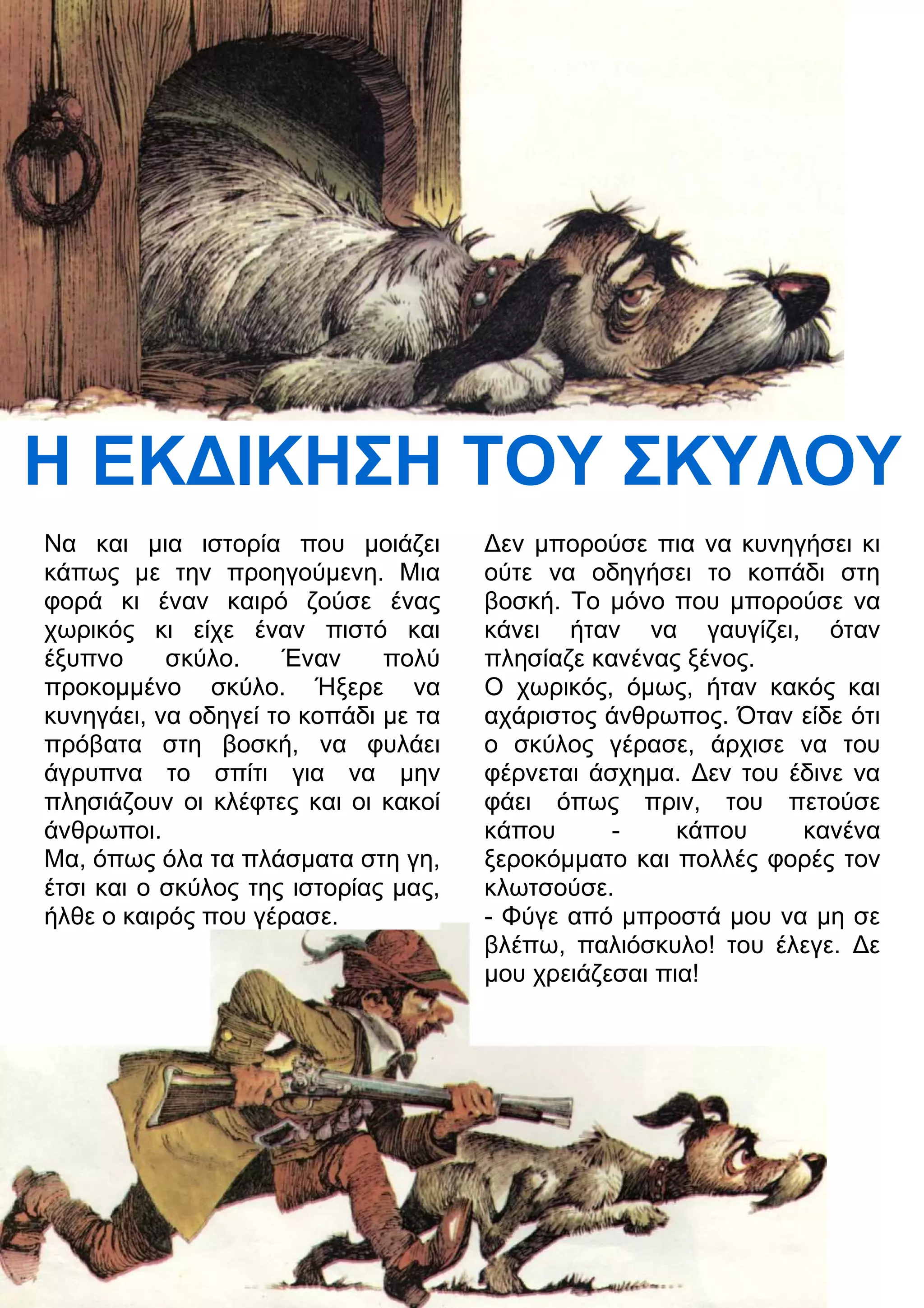 Η ΕΚ
ΙΚΗΣΗ ΤΟΥ ΣΚΥΛΟΥ 
Να και μια ιστορία που μοιάζει 
κάπως με την προηγούμενη. Μια 
φορά κι έναν καιρό ζούσε ένας 
χωρικός κι είχε έναν πιστό και 
έξυπνο σκύλο. Έναν πολύ 
προκομμένο σκύλο. Ήξερε να 
κυνηγάει, να οδηγεί το κοπάδι με τα 
πρόβατα στη βοσκή, να φυλάει 
άγρυπνα το σπίτι για να μην 
πλησιάζουν οι κλέφτες και οι κακοί 
άνθρωποι. 
Μα, όπως όλα τα πλάσματα στη γη, 
έτσι και ο σκύλος της ιστορίας μας, 
ήλθε ο καιρός που γέρασε. 
3εν μπορούσε πια να κυνηγήσει κι 
ούτε να οδηγήσει το κοπάδι στη 
βοσκή. Το μόνο που μπορούσε να 
κάνει ήταν να γαυγίζει, όταν 
πλησίαζε κανένας ξένος. 
Ο χωρικός, όμως, ήταν κακός και 
αχάριστος άνθρωπος. Όταν είδε ότι 
ο σκύλος γέρασε, άρχισε να του 
φέρνεται άσχημα. 3εν του έδινε να 
φάει όπως πριν, του πετούσε 
κάπου - κάπου κανένα 
ξεροκόμματο και πολλές φορές τον 
κλωτσούσε. 
- Φύγε από μπροστά μου να μη σε 
βλέπω, παλιόσκυλο! του έλεγε. 3ε 
μου χρειάζεσαι πια! 
 