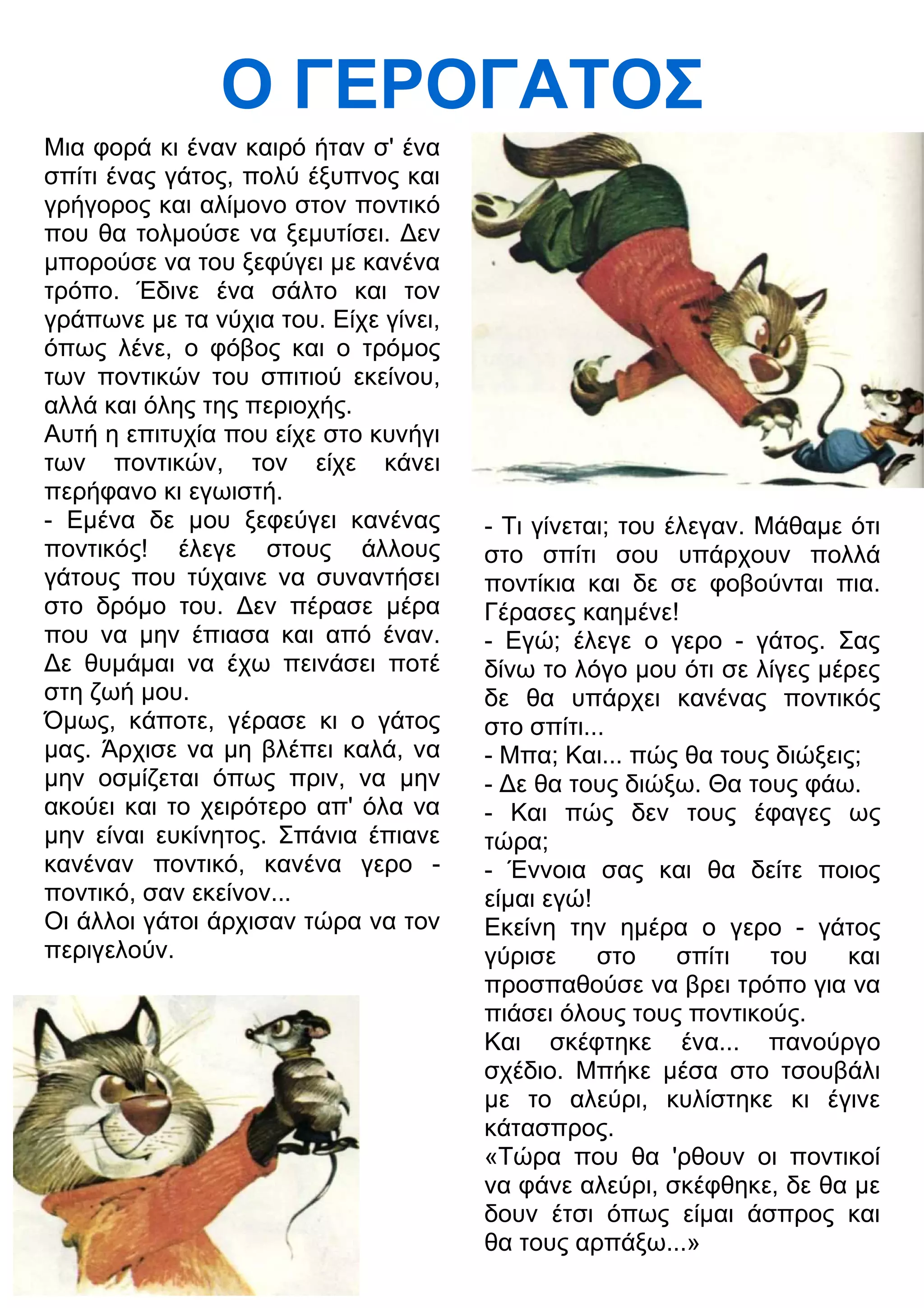 Ο ΓΕΡΟΓΑΤΟΣ 
Μια φορά κι έναν καιρό ήταν σ' ένα 
σπίτι ένας γάτος, πολύ έξυπνος και 
γρήγορος και αλίμονο στον ποντικό 
που θα τολμούσε να ξεμυτίσει. 3εν 
μπορούσε να του ξεφύγει με κανένα 
τρόπο. Έδινε ένα σάλτο και τον 
γράπωνε με τα νύχια του. Είχε γίνει, 
όπως λένε, ο φόβος και ο τρόμος 
των ποντικών του σπιτιού εκείνου, 
αλλά και όλης της περιοχής. 
Αυτή η επιτυχία που είχε στο κυνήγι 
των ποντικών, τον είχε κάνει 
περήφανο κι εγωιστή. 
- Εμένα δε μου ξεφεύγει κανένας 
ποντικός! έλεγε στους άλλους 
γάτους που τύχαινε να συναντήσει 
στο δρόμο του. 3εν πέρασε μέρα 
που να μην έπιασα και από έναν. 
3ε θυμάμαι να έχω πεινάσει ποτέ 
στη ζωή μου. 
Όμως, κάποτε, γέρασε κι ο γάτος 
μας. Άρχισε να μη βλέπει καλά, να 
μην οσμίζεται όπως πριν, να μην 
ακούει και το χειρότερο απ' όλα να 
μην είναι ευκίνητος. Σπάνια έπιανε 
κανέναν ποντικό, κανένα γερο - 
ποντικό, σαν εκείνον... 
Οι άλλοι γάτοι άρχισαν τώρα να τον 
περιγελούν. 
- Τι γίνεται; του έλεγαν. Μάθαμε ότι 
στο σπίτι σου υπάρχουν πολλά 
ποντίκια και δε σε φοβούνται πια. 
Γέρασες καημένε! 
- Εγώ; έλεγε ο γερο - γάτος. Σας 
δίνω το λόγο μου ότι σε λίγες μέρες 
δε θα υπάρχει κανένας ποντικός 
στο σπίτι... 
- Μπα; Και... πώς θα τους διώξεις; 
- 3ε θα τους διώξω. Θα τους φάω. 
- Και πώς δεν τους έφαγες ως 
τώρα; 
- Έννοια σας και θα δείτε ποιος 
είμαι εγώ! 
Εκείνη την ημέρα ο γερο - γάτος 
γύρισε στο σπίτι του και 
προσπαθούσε να βρει τρόπο για να 
πιάσει όλους τους ποντικούς. 
Και σκέφτηκε ένα... πανούργο 
σχέδιο. Μπήκε μέσα στο τσουβάλι 
με το αλεύρι, κυλίστηκε κι έγινε 
κάτασπρος. 
«Τώρα που θα 'ρθουν οι ποντικοί 
να φάνε αλεύρι, σκέφθηκε, δε θα με 
δουν έτσι όπως είμαι άσπρος και 
θα τους αρπάξω...» 
 