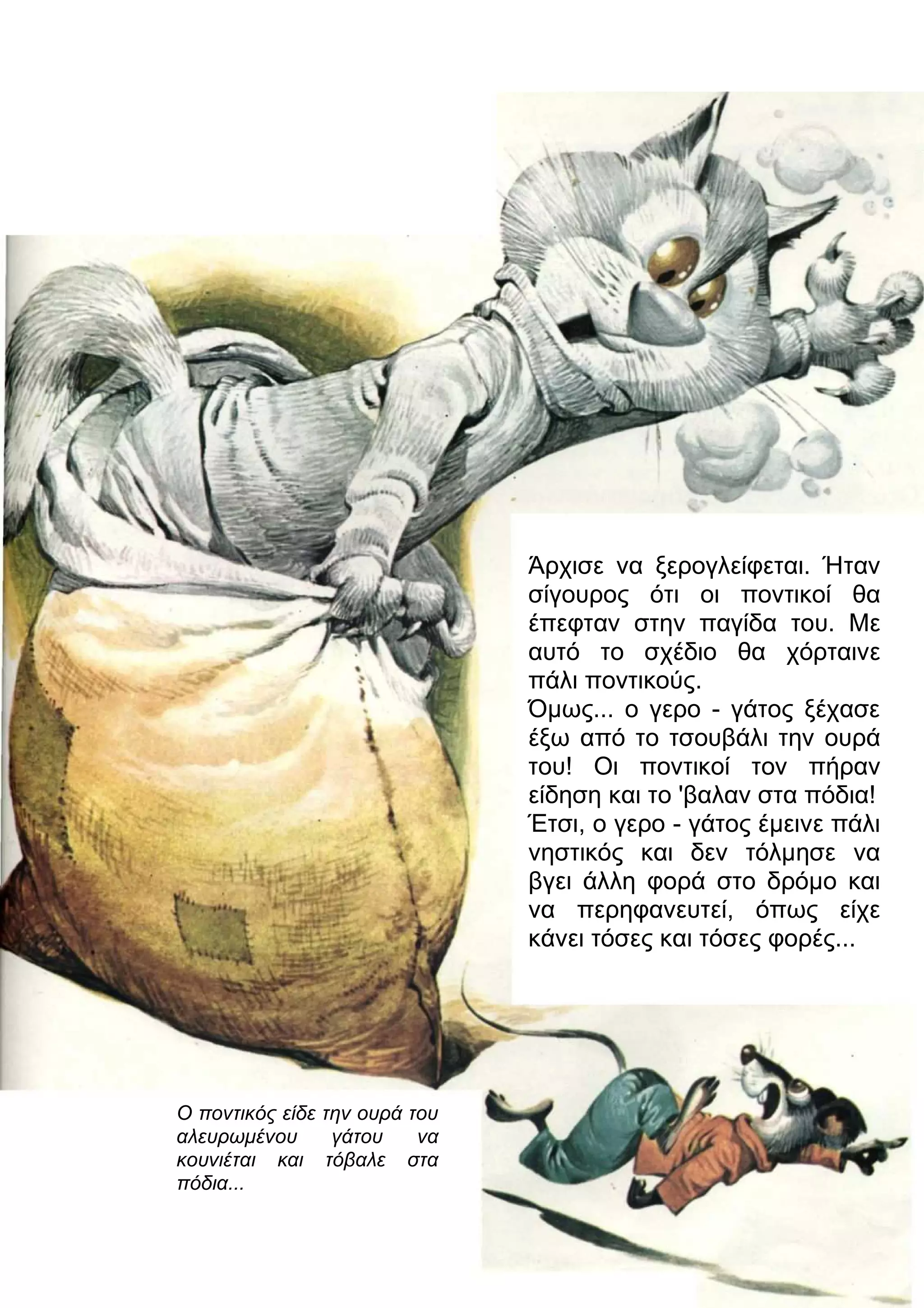 Άρχισε να ξερογλείφεται. Ήταν 
σίγουρος ότι οι ποντικοί θα 
έπεφταν στην παγίδα του. Με 
αυτό το σχέδιο θα χόρταινε 
πάλι ποντικούς. 
Όμως... ο γερο - γάτος ξέχασε 
έξω από το τσουβάλι την ουρά 
του! Οι ποντικοί τον πήραν 
είδηση και το 'βαλαν στα πόδια! 
Έτσι, ο γερο - γάτος έμεινε πάλι 
νηστικός και δεν τόλμησε να 
βγει άλλη φορά στο δρόμο και 
να περηφανευτεί, όπως είχε 
κάνει τόσες και τόσες φορές... 
Ο ποντικός είδε την ουρά του 
αλευρωμένου γάτου να 
κουνιέται και τόβαλε στα 
πόδια... 
 