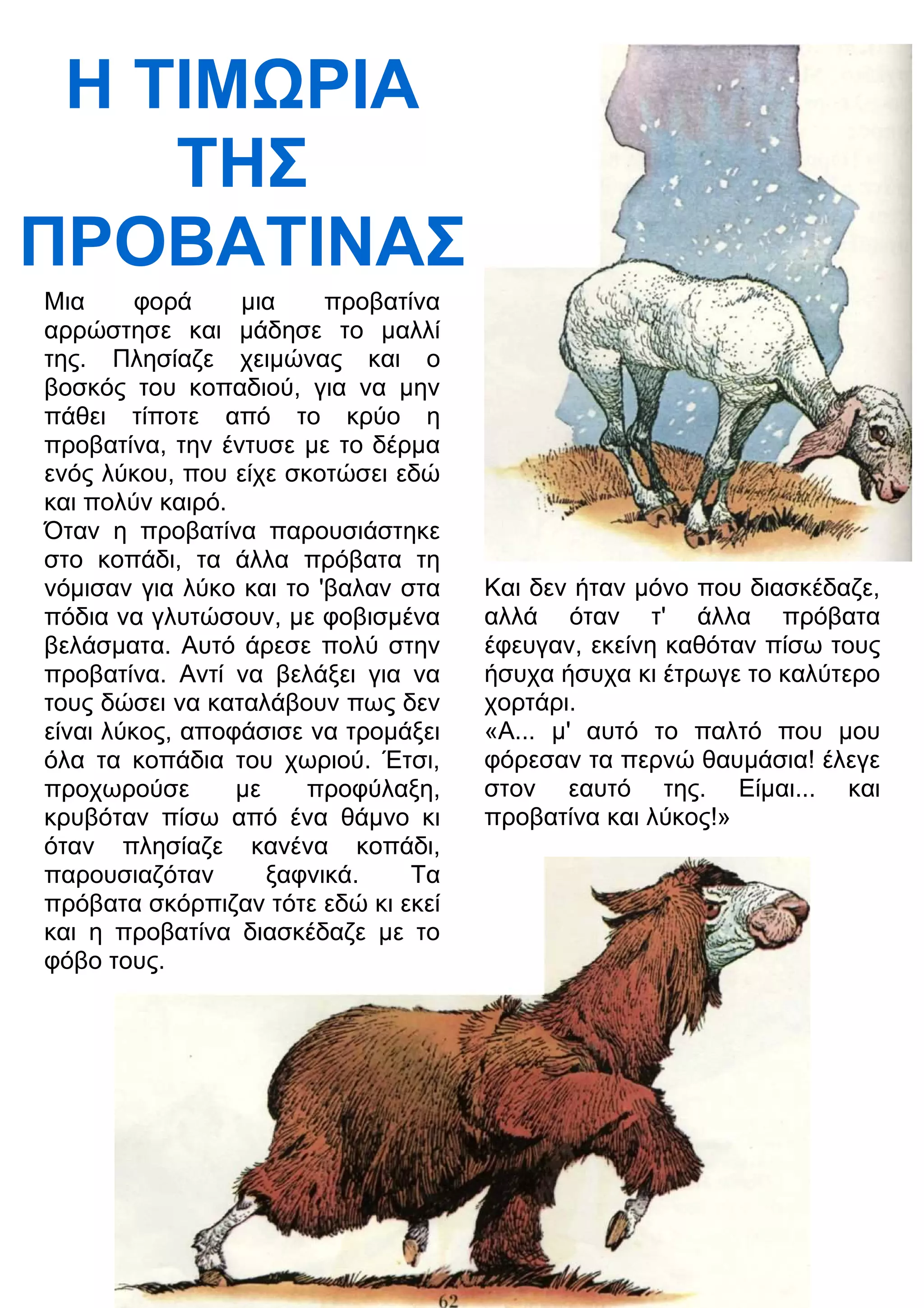 Η ΤΙΜΡΙΑ 
ΤΗΣ 
ΠΡΟΒΑΤΙΝΑΣ 
Μια φορά μια προβατίνα 
αρρώστησε και μάδησε το μαλλί 
της. Πλησίαζε χειμώνας και ο 
βοσκός του κοπαδιού, για να μην 
πάθει τίποτε από το κρύο η 
προβατίνα, την έντυσε με το δέρμα 
ενός λύκου, που είχε σκοτώσει εδώ 
και πολύν καιρό. 
Όταν η προβατίνα παρουσιάστηκε 
στο κοπάδι, τα άλλα πρόβατα τη 
νόμισαν για λύκο και το 'βαλαν στα 
πόδια να γλυτώσουν, με φοβισμένα 
βελάσματα. Αυτό άρεσε πολύ στην 
προβατίνα. Αντί να βελάξει για να 
τους δώσει να καταλάβουν πως δεν 
είναι λύκος, αποφάσισε να τρομάξει 
όλα τα κοπάδια του χωριού. Έτσι, 
προχωρούσε με προφύλαξη, 
κρυβόταν πίσω από ένα θάμνο κι 
όταν πλησίαζε κανένα κοπάδι, 
παρουσιαζόταν ξαφνικά. Τα 
πρόβατα σκόρπιζαν τότε εδώ κι εκεί 
και η προβατίνα διασκέδαζε με το 
φόβο τους. 
Και δεν ήταν μόνο που διασκέδαζε, 
αλλά όταν τ' άλλα πρόβατα 
έφευγαν, εκείνη καθόταν πίσω τους 
ήσυχα ήσυχα κι έτρωγε το καλύτερο 
χορτάρι. 
«Α... μ' αυτό το παλτό που μου 
φόρεσαν τα περνώ θαυμάσια! έλεγε 
στον εαυτό της. Είμαι... και 
προβατίνα και λύκος!» 
 