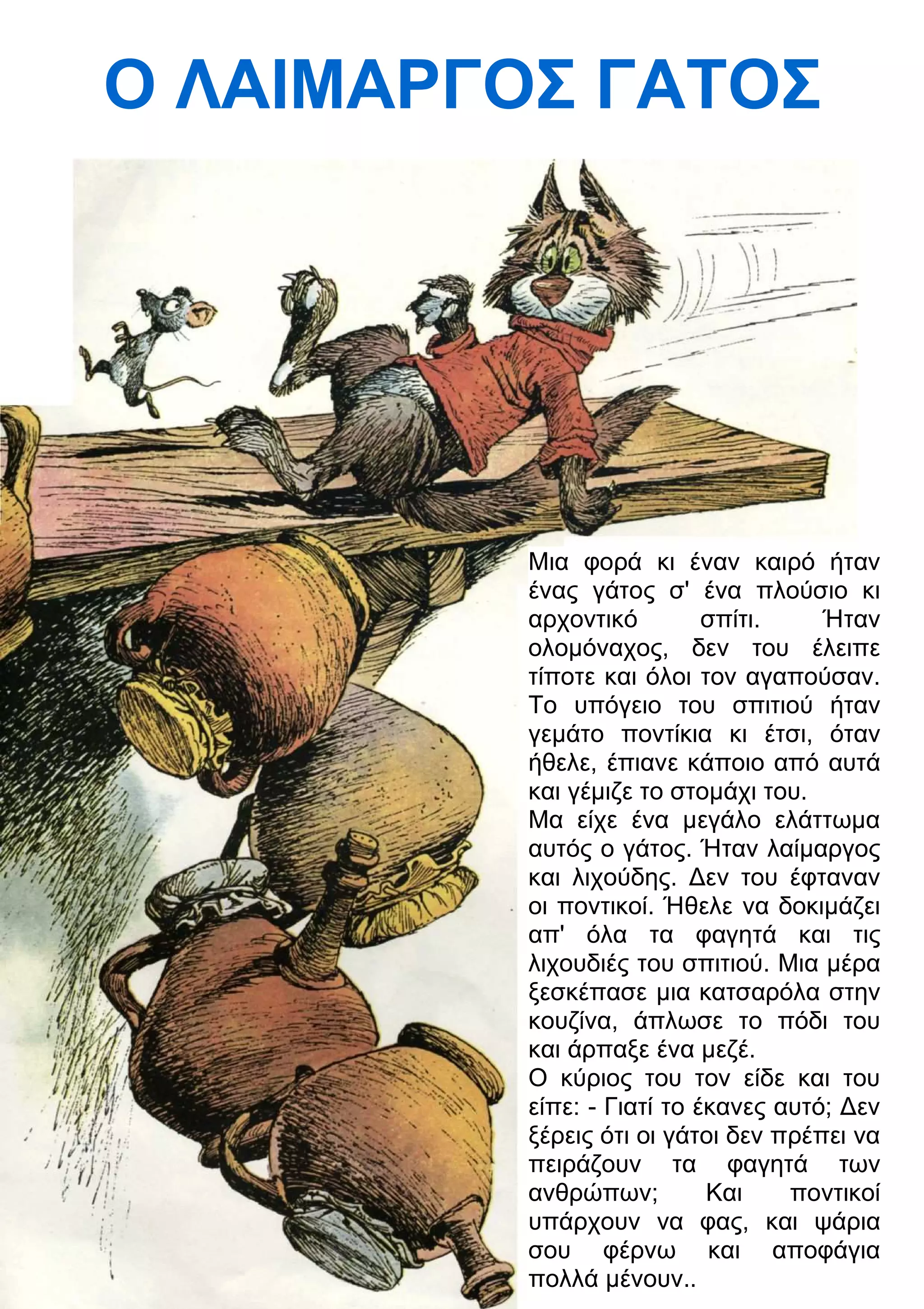 Ο ΛΑΙΜΑΡΓΟΣ ΓΑΤΟΣ 
Μια φορά κι έναν καιρό ήταν 
ένας γάτος σ' ένα πλούσιο κι 
αρχοντικό σπίτι. Ήταν 
ολομόναχος, δεν του έλειπε 
τίποτε και όλοι τον αγαπούσαν. 
Το υπόγειο του σπιτιού ήταν 
γεμάτο ποντίκια κι έτσι, όταν 
ήθελε, έπιανε κάποιο από αυτά 
και γέμιζε το στομάχι του. 
Μα είχε ένα μεγάλο ελάττωμα 
αυτός ο γάτος. Ήταν λαίμαργος 
και λιχούδης. 3εν του έφταναν 
οι ποντικοί. Ήθελε να δοκιμάζει 
απ' όλα τα φαγητά και τις 
λιχουδιές του σπιτιού. Μια μέρα 
ξεσκέπασε μια κατσαρόλα στην 
κουζίνα, άπλωσε το πόδι του 
και άρπαξε ένα μεζέ. 
Ο κύριος του τον είδε και του 
είπε: - Γιατί το έκανες αυτό; 3εν 
ξέρεις ότι οι γάτοι δεν πρέπει να 
πειράζουν τα φαγητά των 
ανθρώπων; Και ποντικοί 
υπάρχουν να φας, και ψάρια 
σου φέρνω και αποφάγια 
πολλά μένουν.. 
 