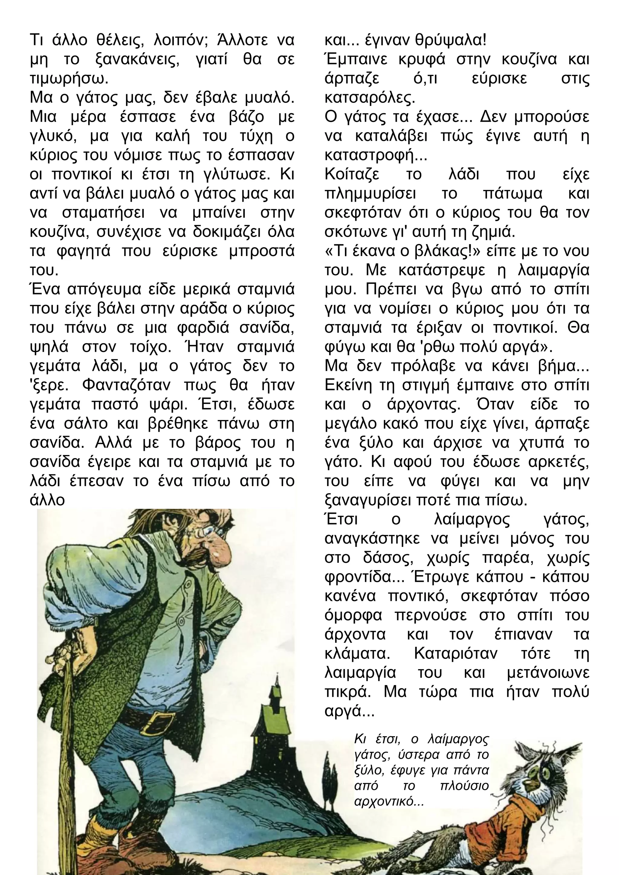 Τι άλλο θέλεις, λοιπόν; Άλλοτε να 
μη το ξανακάνεις, γιατί θα σε 
τιμωρήσω. 
Μα ο γάτος μας, δεν έβαλε μυαλό. 
Μια μέρα έσπασε ένα βάζο με 
γλυκό, μα για καλή του τύχη ο 
κύριος του νόμισε πως το έσπασαν 
οι ποντικοί κι έτσι τη γλύτωσε. Κι 
αντί να βάλει μυαλό ο γάτος μας και 
να σταματήσει να μπαίνει στην 
κουζίνα, συνέχισε να δοκιμάζει όλα 
τα φαγητά που εύρισκε μπροστά 
του. 
Ένα απόγευμα είδε μερικά σταμνιά 
που είχε βάλει στην αράδα ο κύριος 
του πάνω σε μια φαρδιά σανίδα, 
ψηλά στον τοίχο. Ήταν σταμνιά 
γεμάτα λάδι, μα ο γάτος δεν το 
'ξερε. Φανταζόταν πως θα ήταν 
γεμάτα παστό ψάρι. Έτσι, έδωσε 
ένα σάλτο και βρέθηκε πάνω στη 
σανίδα. Αλλά με το βάρος του η 
σανίδα έγειρε και τα σταμνιά με το 
λάδι έπεσαν το ένα πίσω από το 
άλλο 
και... έγιναν θρύψαλα! 
Έμπαινε κρυφά στην κουζίνα και 
άρπαζε ό,τι εύρισκε στις 
κατσαρόλες. 
Ο γάτος τα έχασε... 3εν μπορούσε 
να καταλάβει πώς έγινε αυτή η 
καταστροφή... 
Κοίταζε το λάδι που είχε 
πλημμυρίσει το πάτωμα και 
σκεφτόταν ότι ο κύριος του θα τον 
σκότωνε γι' αυτή τη ζημιά. 
«Τι έκανα ο βλάκας!» είπε με το νου 
του. Με κατάστρεψε η λαιμαργία 
μου. Πρέπει να βγω από το σπίτι 
για να νομίσει ο κύριος μου ότι τα 
σταμνιά τα έριξαν οι ποντικοί. Θα 
φύγω και θα 'ρθω πολύ αργά». 
Μα δεν πρόλαβε να κάνει βήμα... 
Εκείνη τη στιγμή έμπαινε στο σπίτι 
και ο άρχοντας. Όταν είδε το 
μεγάλο κακό που είχε γίνει, άρπαξε 
ένα ξύλο και άρχισε να χτυπά το 
γάτο. Κι αφού του έδωσε αρκετές, 
του είπε να φύγει και να μην 
ξαναγυρίσει ποτέ πια πίσω. 
Έτσι ο λαίμαργος γάτος, 
αναγκάστηκε να μείνει μόνος του 
στο δάσος, χωρίς παρέα, χωρίς 
φροντίδα... Έτρωγε κάπου - κάπου 
κανένα ποντικό, σκεφτόταν πόσο 
όμορφα περνούσε στο σπίτι του 
άρχοντα και τον έπιαναν τα 
κλάματα. Καταριόταν τότε τη 
λαιμαργία του και μετάνοιωνε 
πικρά. Μα τώρα πια ήταν πολύ 
αργά... 
Κι έτσι, ο λαίμαργος 
γάτος, ύστερα από το 
ξύλο, έφυγε για πάντα 
από το πλούσιο 
αρχοντικό... 
 