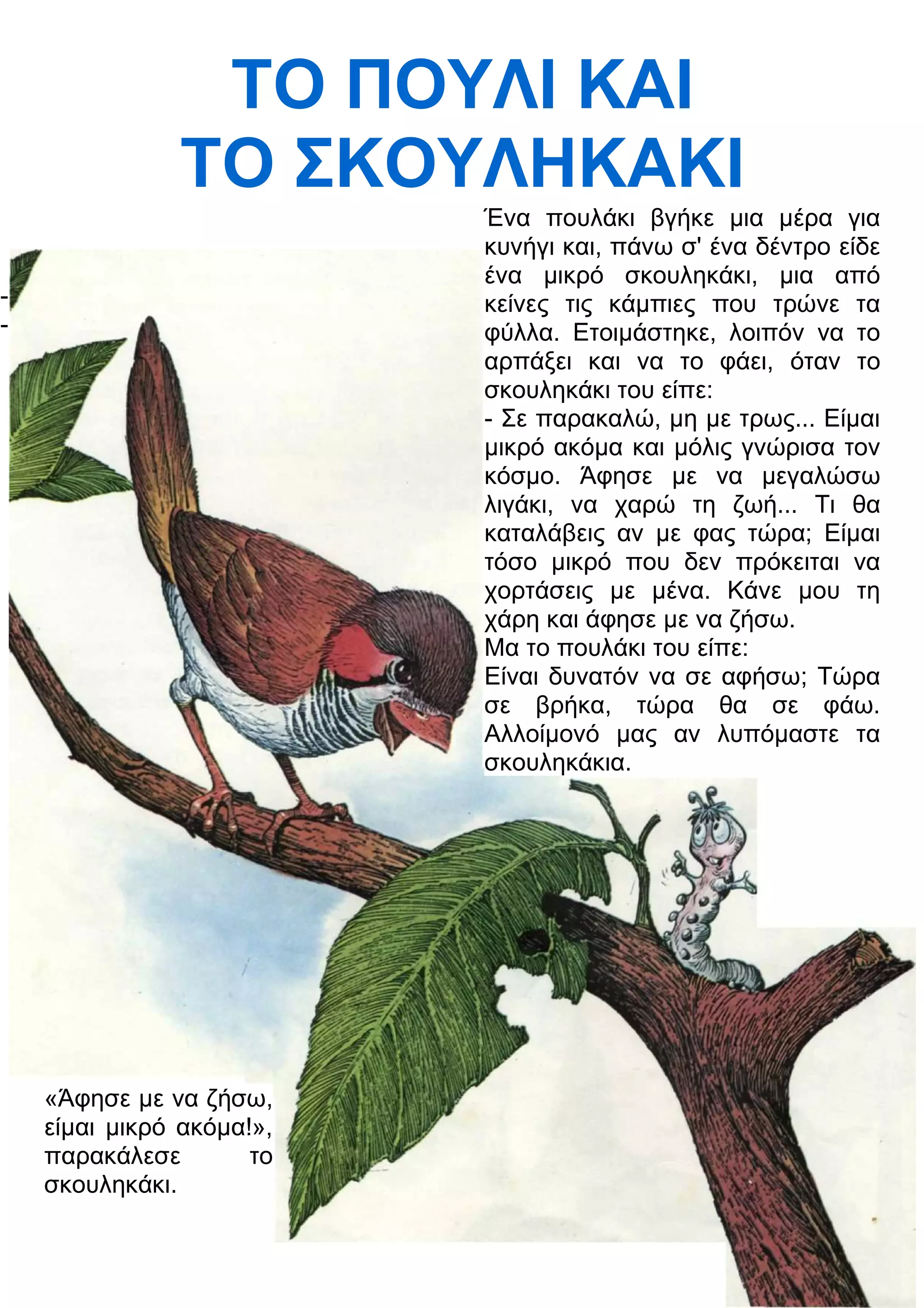 ΤΟ ΠΟΥΛΙ ΚΑΙ 
ΤΟ ΣΚΟΥΛΗΚΑΚΙ 
- 
- 
Ένα πουλάκι βγήκε μια μέρα για 
κυνήγι και, πάνω σ' ένα δέντρο είδε 
ένα μικρό σκουληκάκι, μια από 
κείνες τις κάμπιες που τρώνε τα 
φύλλα. Ετοιμάστηκε, λοιπόν να το 
αρπάξει και να το φάει, όταν το 
σκουληκάκι του είπε: 
- Σε παρακαλώ, μη με τρως... Είμαι 
μικρό ακόμα και μόλις γνώρισα τον 
κόσμο. Άφησε με να μεγαλώσω 
λιγάκι, να χαρώ τη ζωή... Τι θα 
καταλάβεις αν με φας τώρα; Είμαι 
τόσο μικρό που δεν πρόκειται να 
χορτάσεις με μένα. Κάνε μου τη 
χάρη και άφησε με να ζήσω. 
Μα το πουλάκι του είπε: 
Είναι δυνατόν να σε αφήσω; Τώρα 
σε βρήκα, τώρα θα σε φάω. 
Αλλοίμονό μας αν λυπόμαστε τα 
σκουληκάκια. 
«Άφησε με να ζήσω, 
είμαι μικρό ακόμα!», 
παρακάλεσε το 
σκουληκάκι. 
 
