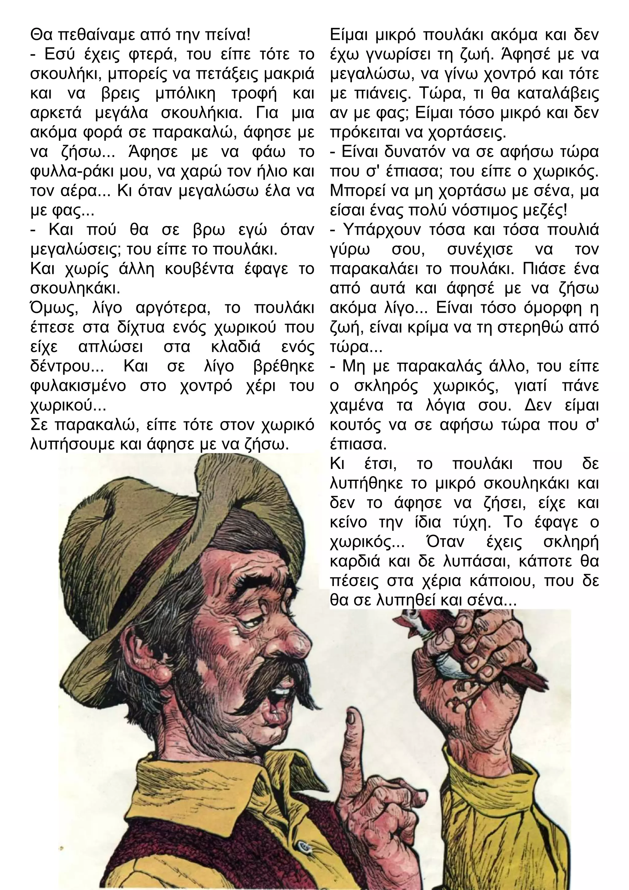 Είμαι μικρό πουλάκι ακόμα και δεν 
έχω γνωρίσει τη ζωή. Άφησέ με να 
μεγαλώσω, να γίνω χοντρό και τότε 
με πιάνεις. Τώρα, τι θα καταλάβεις 
αν με φας; Είμαι τόσο μικρό και δεν 
πρόκειται να χορτάσεις. 
- Είναι δυνατόν να σε αφήσω τώρα 
που σ' έπιασα; του είπε ο χωρικός. 
Μπορεί να μη χορτάσω με σένα, μα 
είσαι ένας πολύ νόστιμος μεζές! 
- Υπάρχουν τόσα και τόσα πουλιά 
γύρω σου, συνέχισε να τον 
παρακαλάει το πουλάκι. Πιάσε ένα 
από αυτά και άφησέ με να ζήσω 
ακόμα λίγο... Είναι τόσο όμορφη η 
ζωή, είναι κρίμα να τη στερηθώ από 
τώρα... 
- Μη με παρακαλάς άλλο, του είπε 
ο σκληρός χωρικός, γιατί πάνε 
χαμένα τα λόγια σου. 3εν είμαι 
κουτός να σε αφήσω τώρα που σ' 
έπιασα. 
Κι έτσι, το πουλάκι που δε 
λυπήθηκε το μικρό σκουληκάκι και 
δεν το άφησε να ζήσει, είχε και 
κείνο την ίδια τύχη. Το έφαγε ο 
χωρικός... Όταν έχεις σκληρή 
καρδιά και δε λυπάσαι, κάποτε θα 
πέσεις στα χέρια κάποιου, που δε 
θα σε λυπηθεί και σένα... 
Θα πεθαίναμε από την πείνα! 
- Εσύ έχεις φτερά, του είπε τότε το 
σκουλήκι, μπορείς να πετάξεις μακριά 
και να βρεις μπόλικη τροφή και 
αρκετά μεγάλα σκουλήκια. Για μια 
ακόμα φορά σε παρακαλώ, άφησε με 
να ζήσω... Άφησε με να φάω το 
φυλλα-ράκι μου, να χαρώ τον ήλιο και 
τον αέρα... Κι όταν μεγαλώσω έλα να 
με φας... 
- Και πού θα σε βρω εγώ όταν 
μεγαλώσεις; του είπε το πουλάκι. 
Και χωρίς άλλη κουβέντα έφαγε το 
σκουληκάκι. 
Όμως, λίγο αργότερα, το πουλάκι 
έπεσε στα δίχτυα ενός χωρικού που 
είχε απλώσει στα κλαδιά ενός 
δέντρου... Και σε λίγο βρέθηκε 
φυλακισμένο στο χοντρό χέρι του 
χωρικού... 
Σε παρακαλώ, είπε τότε στον χωρικό 
λυπήσουμε και άφησε με να ζήσω. 
 