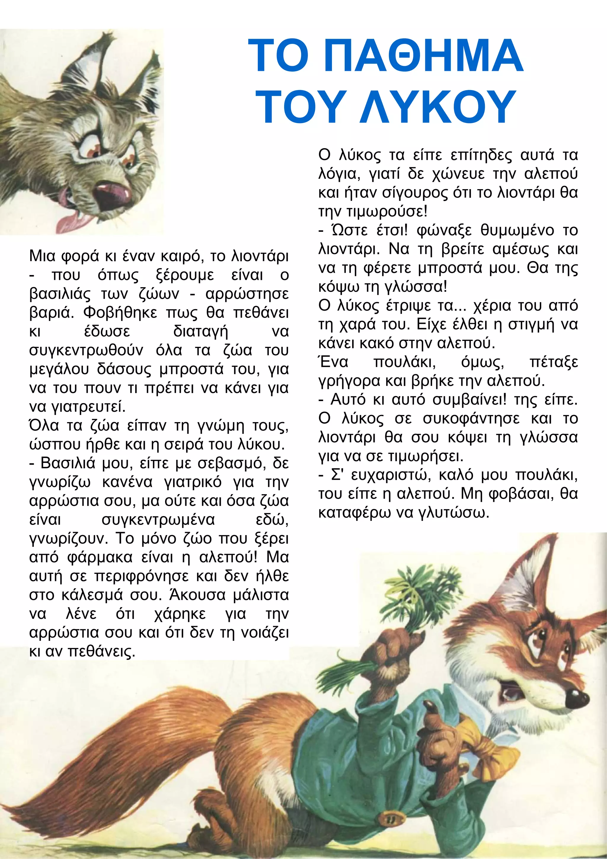 ΤΟ ΠΑΘΗΜΑ 
ΤΟΥ ΛΥΚΟΥ 
Μια φορά κι έναν καιρό, το λιοντάρι 
- που όπως ξέρουμε είναι ο 
βασιλιάς των ζώων - αρρώστησε 
βαριά. Φοβήθηκε πως θα πεθάνει 
κι έδωσε διαταγή να 
συγκεντρωθούν όλα τα ζώα του 
μεγάλου δάσους μπροστά του, για 
να του πουν τι πρέπει να κάνει για 
να γιατρευτεί. 
Όλα τα ζώα είπαν τη γνώμη τους, 
ώσπου ήρθε και η σειρά του λύκου. 
- Βασιλιά μου, είπε με σεβασμό, δε 
γνωρίζω κανένα γιατρικό για την 
αρρώστια σου, μα ούτε και όσα ζώα 
είναι συγκεντρωμένα εδώ, 
γνωρίζουν. Το μόνο ζώο που ξέρει 
από φάρμακα είναι η αλεπού! Μα 
αυτή σε περιφρόνησε και δεν ήλθε 
στο κάλεσμά σου. Άκουσα μάλιστα 
να λένε ότι χάρηκε για την 
αρρώστια σου και ότι δεν τη νοιάζει 
κι αν πεθάνεις. 
Ο λύκος τα είπε επίτηδες αυτά τα 
λόγια, γιατί δε χώνευε την αλεπού 
και ήταν σίγουρος ότι το λιοντάρι θα 
την τιμωρούσε! 
- Ώστε έτσι! φώναξε θυμωμένο το 
λιοντάρι. Να τη βρείτε αμέσως και 
να τη φέρετε μπροστά μου. Θα της 
κόψω τη γλώσσα! 
Ο λύκος έτριψε τα... χέρια του από 
τη χαρά του. Είχε έλθει η στιγμή να 
κάνει κακό στην αλεπού. 
Ένα πουλάκι, όμως, πέταξε 
γρήγορα και βρήκε την αλεπού. 
- Αυτό κι αυτό συμβαίνει! της είπε. 
Ο λύκος σε συκοφάντησε και το 
λιοντάρι θα σου κόψει τη γλώσσα 
για να σε τιμωρήσει. 
- Σ' ευχαριστώ, καλό μου πουλάκι, 
του είπε η αλεπού. Μη φοβάσαι, θα 
καταφέρω να γλυτώσω. 
 