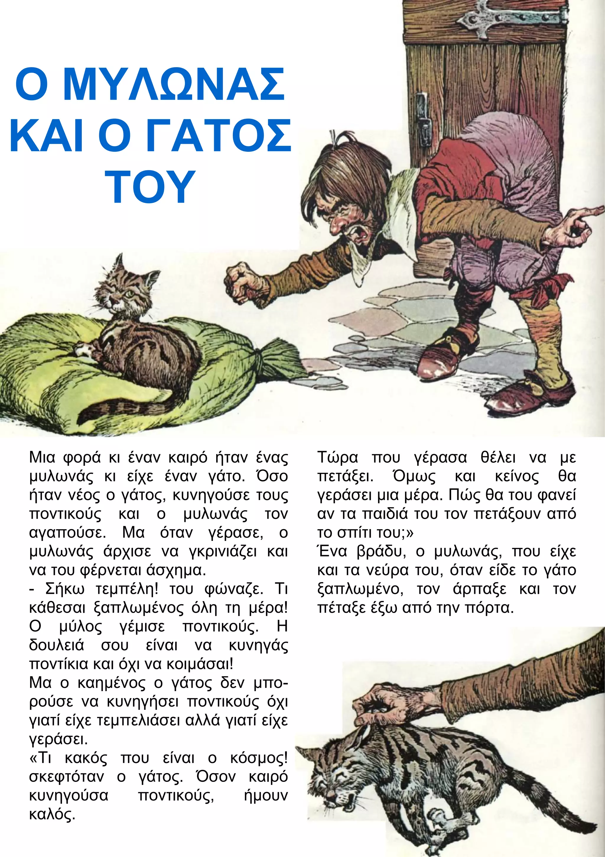 Ο ΜΥΛΝΑΣ 
ΚΑΙ Ο ΓΑΤΟΣ 
ΤΟΥ 
Μια φορά κι έναν καιρό ήταν ένας 
μυλωνάς κι είχε έναν γάτο. Όσο 
ήταν νέος ο γάτος, κυνηγούσε τους 
ποντικούς και ο μυλωνάς τον 
αγαπούσε. Μα όταν γέρασε, ο 
μυλωνάς άρχισε να γκρινιάζει και 
να του φέρνεται άσχημα. 
- Σήκω τεμπέλη! του φώναζε. Τι 
κάθεσαι ξαπλωμένος όλη τη μέρα! 
Ο μύλος γέμισε ποντικούς. Η 
δουλειά σου είναι να κυνηγάς 
ποντίκια και όχι να κοιμάσαι! 
Μα ο καημένος ο γάτος δεν μπο- 
ρούσε να κυνηγήσει ποντικούς όχι 
γιατί είχε τεμπελιάσει αλλά γιατί είχε 
γεράσει. 
«Τι κακός που είναι ο κόσμος! 
σκεφτόταν ο γάτος. Όσον καιρό 
κυνηγούσα ποντικούς, ήμουν 
καλός. 
Τώρα που γέρασα θέλει να με 
πετάξει. Όμως και κείνος θα 
γεράσει μια μέρα. Πώς θα του φανεί 
αν τα παιδιά του τον πετάξουν από 
το σπίτι του;» 
Ένα βράδυ, ο μυλωνάς, που είχε 
και τα νεύρα του, όταν είδε το γάτο 
ξαπλωμένο, τον άρπαξε και τον 
πέταξε έξω από την πόρτα. 
 
