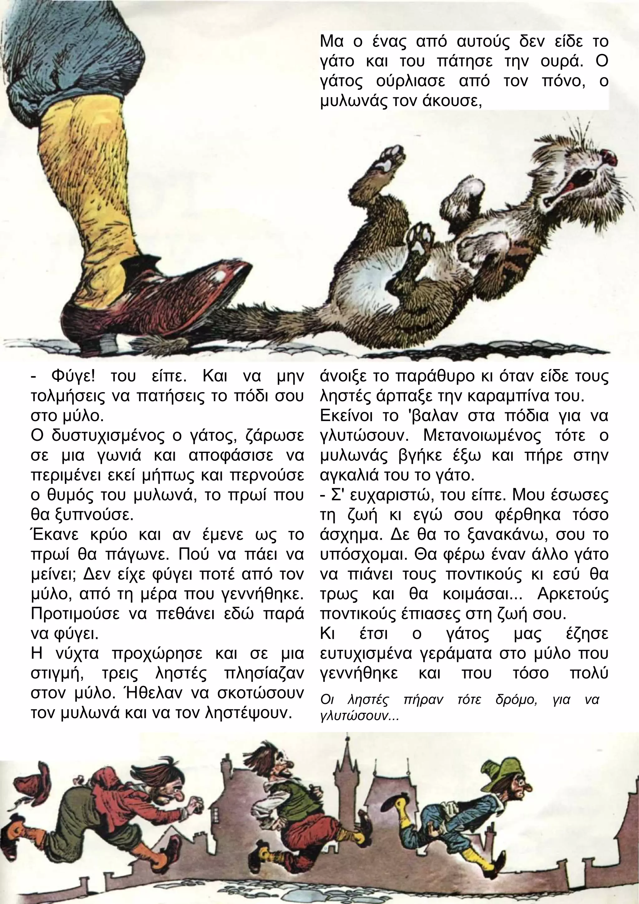 - Φύγε! του είπε. Και να μην 
τολμήσεις να πατήσεις το πόδι σου 
στο μύλο. 
Ο δυστυχισμένος ο γάτος, ζάρωσε 
σε μια γωνιά και αποφάσισε να 
περιμένει εκεί μήπως και περνούσε 
ο θυμός του μυλωνά, το πρωί που 
θα ξυπνούσε. 
Έκανε κρύο και αν έμενε ως το 
πρωί θα πάγωνε. Πού να πάει να 
μείνει; 3εν είχε φύγει ποτέ από τον 
μύλο, από τη μέρα που γεννήθηκε. 
Προτιμούσε να πεθάνει εδώ παρά 
να φύγει. 
Η νύχτα προχώρησε και σε μια 
στιγμή, τρεις ληστές πλησίαζαν 
στον μύλο. Ήθελαν να σκοτώσουν 
τον μυλωνά και να τον ληστέψουν. 
Μα ο ένας από αυτούς δεν είδε το 
γάτο και του πάτησε την ουρά. Ο 
γάτος ούρλιασε από τον πόνο, ο 
μυλωνάς τον άκουσε, 
άνοιξε το παράθυρο κι όταν είδε τους 
ληστές άρπαξε την καραμπίνα του. 
Εκείνοι το 'βαλαν στα πόδια για να 
γλυτώσουν. Μετανοιωμένος τότε ο 
μυλωνάς βγήκε έξω και πήρε στην 
αγκαλιά του το γάτο. 
- Σ' ευχαριστώ, του είπε. Μου έσωσες 
τη ζωή κι εγώ σου φέρθηκα τόσο 
άσχημα. 3ε θα το ξανακάνω, σου το 
υπόσχομαι. Θα φέρω έναν άλλο γάτο 
να πιάνει τους ποντικούς κι εσύ θα 
τρως και θα κοιμάσαι... Αρκετούς 
ποντικούς έπιασες στη ζωή σου. 
Κι έτσι ο γάτος μας έζησε 
ευτυχισμένα γεράματα στο μύλο που 
γεννήθηκε και που τόσο πολύ 
Οι ληστές πήραν τότε δρόμο, για να 
γλυτώσουν... 
 