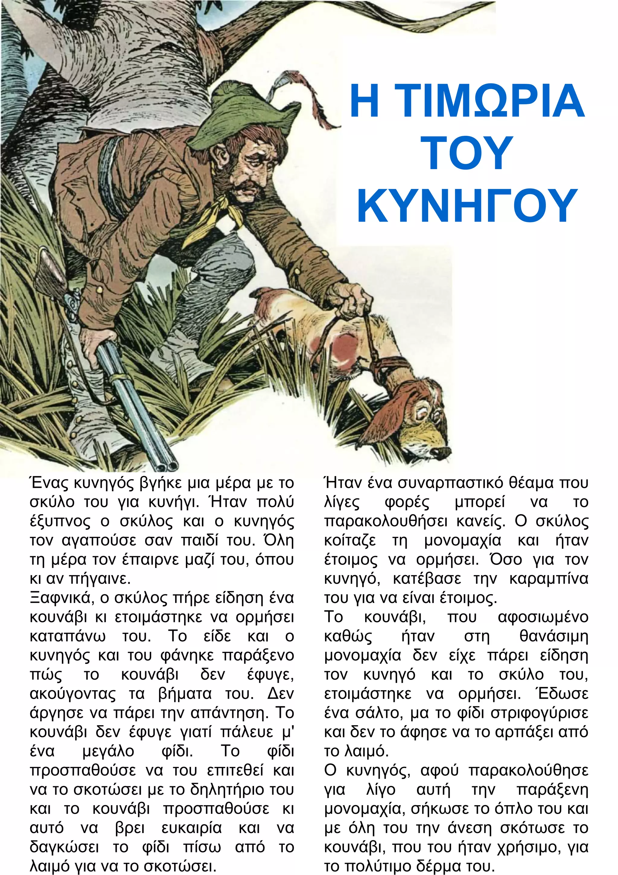 Η ΤΙΜΡΙΑ 
ΤΟΥ 
ΚΥΝΗΓΟΥ 
Ένας κυνηγός βγήκε μια μέρα με το 
σκύλο του για κυνήγι. Ήταν πολύ 
έξυπνος ο σκύλος και ο κυνηγός 
τον αγαπούσε σαν παιδί του. Όλη 
τη μέρα τον έπαιρνε μαζί του, όπου 
κι αν πήγαινε. 
Ξαφνικά, ο σκύλος πήρε είδηση ένα 
κουνάβι κι ετοιμάστηκε να ορμήσει 
καταπάνω του. Το είδε και ο 
κυνηγός και του φάνηκε παράξενο 
πώς το κουνάβι δεν έφυγε, 
ακούγοντας τα βήματα του. 3εν 
άργησε να πάρει την απάντηση. Το 
κουνάβι δεν έφυγε γιατί πάλευε μ' 
ένα μεγάλο φίδι. Το φίδι 
προσπαθούσε να του επιτεθεί και 
να το σκοτώσει με το δηλητήριο του 
και το κουνάβι προσπαθούσε κι 
αυτό να βρει ευκαιρία και να 
δαγκώσει το φίδι πίσω από το 
λαιμό για να το σκοτώσει. 
Ήταν ένα συναρπαστικό θέαμα που 
λίγες φορές μπορεί να το 
παρακολουθήσει κανείς. Ο σκύλος 
κοίταζε τη μονομαχία και ήταν 
έτοιμος να ορμήσει. Όσο για τον 
κυνηγό, κατέβασε την καραμπίνα 
του για να είναι έτοιμος. 
Το κουνάβι, που αφοσιωμένο 
καθώς ήταν στη θανάσιμη 
μονομαχία δεν είχε πάρει είδηση 
τον κυνηγό και το σκύλο του, 
ετοιμάστηκε να ορμήσει. Έδωσε 
ένα σάλτο, μα το φίδι στριφογύρισε 
και δεν το άφησε να το αρπάξει από 
το λαιμό. 
Ο κυνηγός, αφού παρακολούθησε 
για λίγο αυτή την παράξενη 
μονομαχία, σήκωσε το όπλο του και 
με όλη του την άνεση σκότωσε το 
κουνάβι, που του ήταν χρήσιμο, για 
το πολύτιμο δέρμα του. 
 