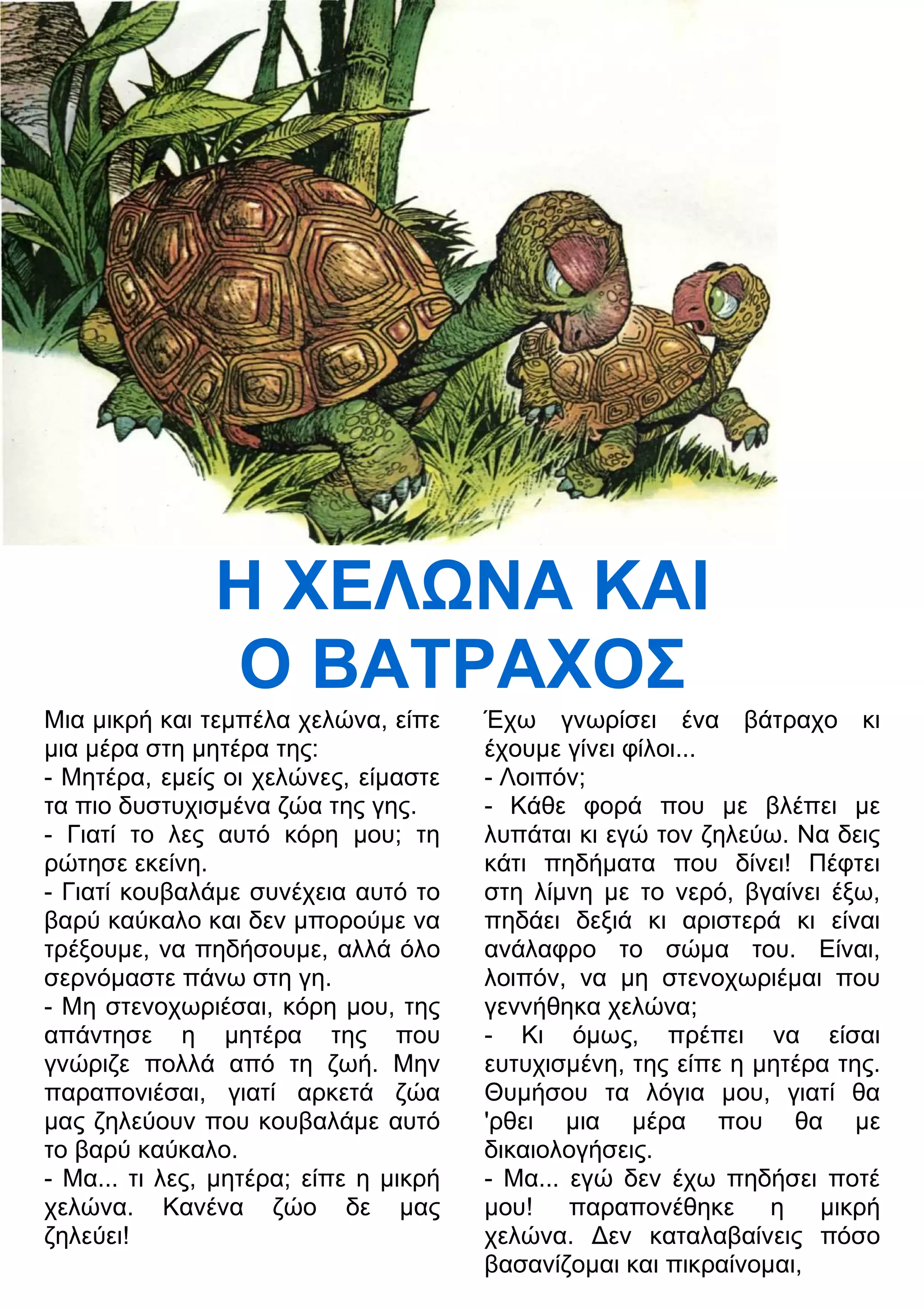 Η ΧΕΛΝΑ ΚΑΙ 
Ο ΒΑΤΡΑΧΟΣ 
Μια μικρή και τεμπέλα χελώνα, είπε 
μια μέρα στη μητέρα της: 
- Μητέρα, εμείς οι χελώνες, είμαστε 
τα πιο δυστυχισμένα ζώα της γης. 
- Γιατί το λες αυτό κόρη μου; τη 
ρώτησε εκείνη. 
- Γιατί κουβαλάμε συνέχεια αυτό το 
βαρύ καύκαλο και δεν μπορούμε να 
τρέξουμε, να πηδήσουμε, αλλά όλο 
σερνόμαστε πάνω στη γη. 
- Μη στενοχωριέσαι, κόρη μου, της 
απάντησε η μητέρα της που 
γνώριζε πολλά από τη ζωή. Μην 
παραπονιέσαι, γιατί αρκετά ζώα 
μας ζηλεύουν που κουβαλάμε αυτό 
το βαρύ καύκαλο. 
- Μα... τι λες, μητέρα; είπε η μικρή 
χελώνα. Κανένα ζώο δε μας 
ζηλεύει! 
Έχω γνωρίσει ένα βάτραχο κι 
έχουμε γίνει φίλοι... 
- Λοιπόν; 
- Κάθε φορά που με βλέπει με 
λυπάται κι εγώ τον ζηλεύω. Να δεις 
κάτι πηδήματα που δίνει! Πέφτει 
στη λίμνη με το νερό, βγαίνει έξω, 
πηδάει δεξιά κι αριστερά κι είναι 
ανάλαφρο το σώμα του. Είναι, 
λοιπόν, να μη στενοχωριέμαι που 
γεννήθηκα χελώνα; 
- Κι όμως, πρέπει να είσαι 
ευτυχισμένη, της είπε η μητέρα της. 
Θυμήσου τα λόγια μου, γιατί θα 
'ρθει μια μέρα που θα με 
δικαιολογήσεις. 
- Μα... εγώ δεν έχω πηδήσει ποτέ 
μου! παραπονέθηκε η μικρή 
χελώνα. 3εν καταλαβαίνεις πόσο 
βασανίζομαι και πικραίνομαι, 
 