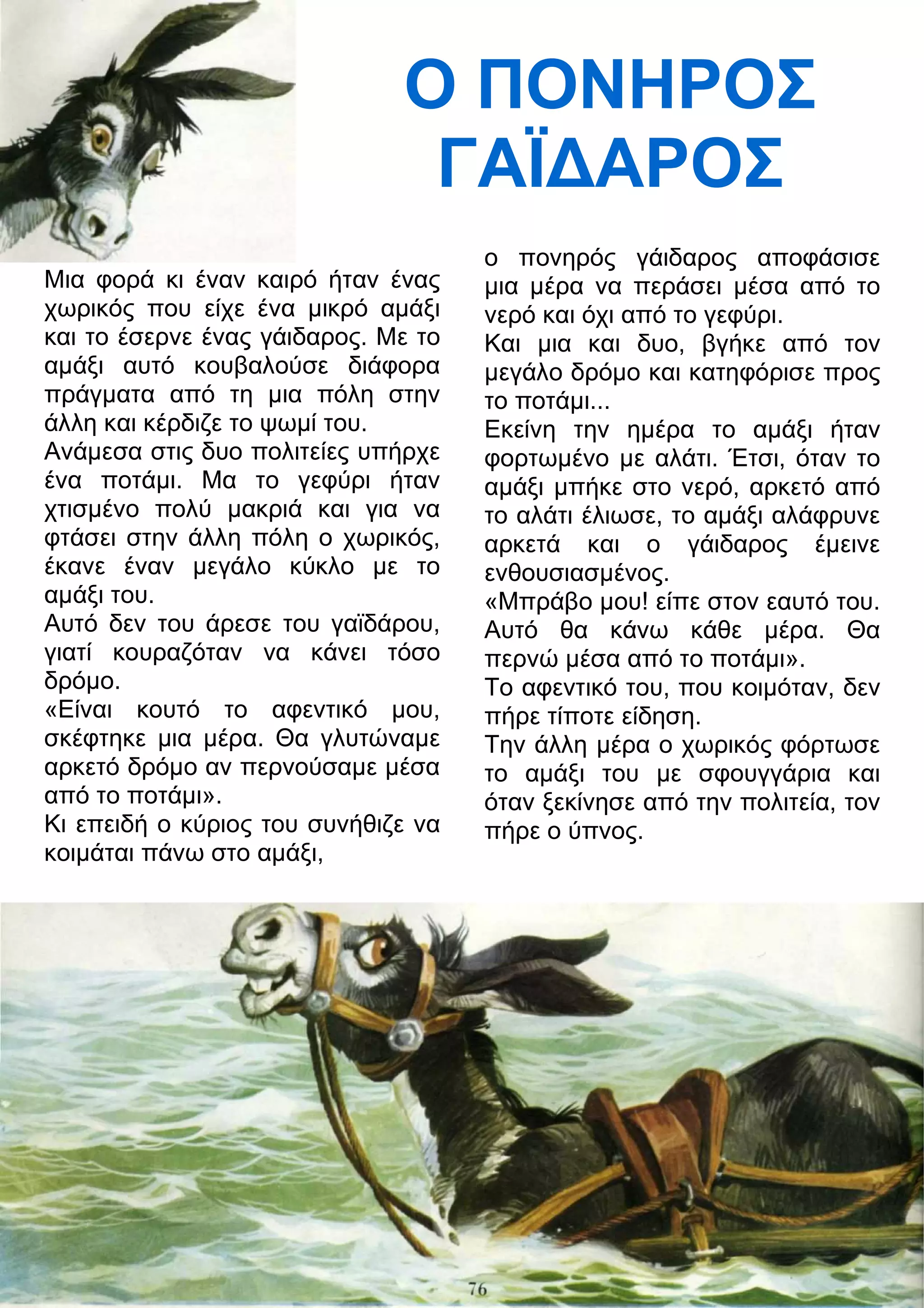 Ο ΠΟΝΗΡΟΣ 
ΓΑΪ
ΑΡΟΣ 
Μια φορά κι έναν καιρό ήταν ένας 
χωρικός που είχε ένα μικρό αμάξι 
και το έσερνε ένας γάιδαρος. Με το 
αμάξι αυτό κουβαλούσε διάφορα 
πράγματα από τη μια πόλη στην 
άλλη και κέρδιζε το ψωμί του. 
Ανάμεσα στις δυο πολιτείες υπήρχε 
ένα ποτάμι. Μα το γεφύρι ήταν 
χτισμένο πολύ μακριά και για να 
φτάσει στην άλλη πόλη ο χωρικός, 
έκανε έναν μεγάλο κύκλο με το 
αμάξι του. 
Αυτό δεν του άρεσε του γαϊδάρου, 
γιατί κουραζόταν να κάνει τόσο 
δρόμο. 
«Είναι κουτό το αφεντικό μου, 
σκέφτηκε μια μέρα. Θα γλυτώναμε 
αρκετό δρόμο αν περνούσαμε μέσα 
από το ποτάμι». 
Κι επειδή ο κύριος του συνήθιζε να 
κοιμάται πάνω στο αμάξι, 
ο πονηρός γάιδαρος αποφάσισε 
μια μέρα να περάσει μέσα από το 
νερό και όχι από το γεφύρι. 
Και μια και δυο, βγήκε από τον 
μεγάλο δρόμο και κατηφόρισε προς 
το ποτάμι... 
Εκείνη την ημέρα το αμάξι ήταν 
φορτωμένο με αλάτι. Έτσι, όταν το 
αμάξι μπήκε στο νερό, αρκετό από 
το αλάτι έλιωσε, το αμάξι αλάφρυνε 
αρκετά και ο γάιδαρος έμεινε 
ενθουσιασμένος. 
«Μπράβο μου! είπε στον εαυτό του. 
Αυτό θα κάνω κάθε μέρα. Θα 
περνώ μέσα από το ποτάμι». 
Το αφεντικό του, που κοιμόταν, δεν 
πήρε τίποτε είδηση. 
Την άλλη μέρα ο χωρικός φόρτωσε 
το αμάξι του με σφουγγάρια και 
όταν ξεκίνησε από την πολιτεία, τον 
πήρε ο ύπνος. 
 