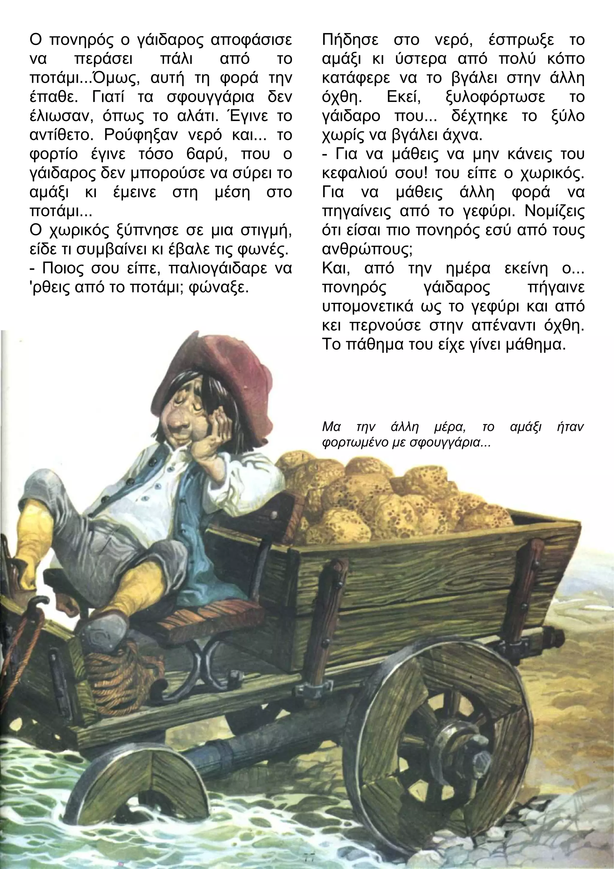 Ο πονηρός ο γάιδαρος αποφάσισε 
να περάσει πάλι από το 
ποτάμι...Όμως, αυτή τη φορά την 
έπαθε. Γιατί τα σφουγγάρια δεν 
έλιωσαν, όπως το αλάτι. Έγινε το 
αντίθετο. Ρούφηξαν νερό και... το 
φορτίο έγινε τόσο 6αρύ, που ο 
γάιδαρος δεν μπορούσε να σύρει το 
αμάξι κι έμεινε στη μέση στο 
ποτάμι... 
Ο χωρικός ξύπνησε σε μια στιγμή, 
είδε τι συμβαίνει κι έβαλε τις φωνές. 
- Ποιος σου είπε, παλιογάιδαρε να 
'ρθεις από το ποτάμι; φώναξε. 
Πήδησε στο νερό, έσπρωξε το 
αμάξι κι ύστερα από πολύ κόπο 
κατάφερε να το βγάλει στην άλλη 
όχθη. Εκεί, ξυλοφόρτωσε το 
γάιδαρο που... δέχτηκε το ξύλο 
χωρίς να βγάλει άχνα. 
- Για να μάθεις να μην κάνεις του 
κεφαλιού σου! του είπε ο χωρικός. 
Για να μάθεις άλλη φορά να 
πηγαίνεις από το γεφύρι. Νομίζεις 
ότι είσαι πιο πονηρός εσύ από τους 
ανθρώπους; 
Και, από την ημέρα εκείνη ο... 
πονηρός γάιδαρος πήγαινε 
υπομονετικά ως το γεφύρι και από 
κει περνούσε στην απέναντι όχθη. 
Το πάθημα του είχε γίνει μάθημα. 
Μα την άλλη μέρα, το αμάξι ήταν 
φορτωμένο με σφουγγάρια... 
