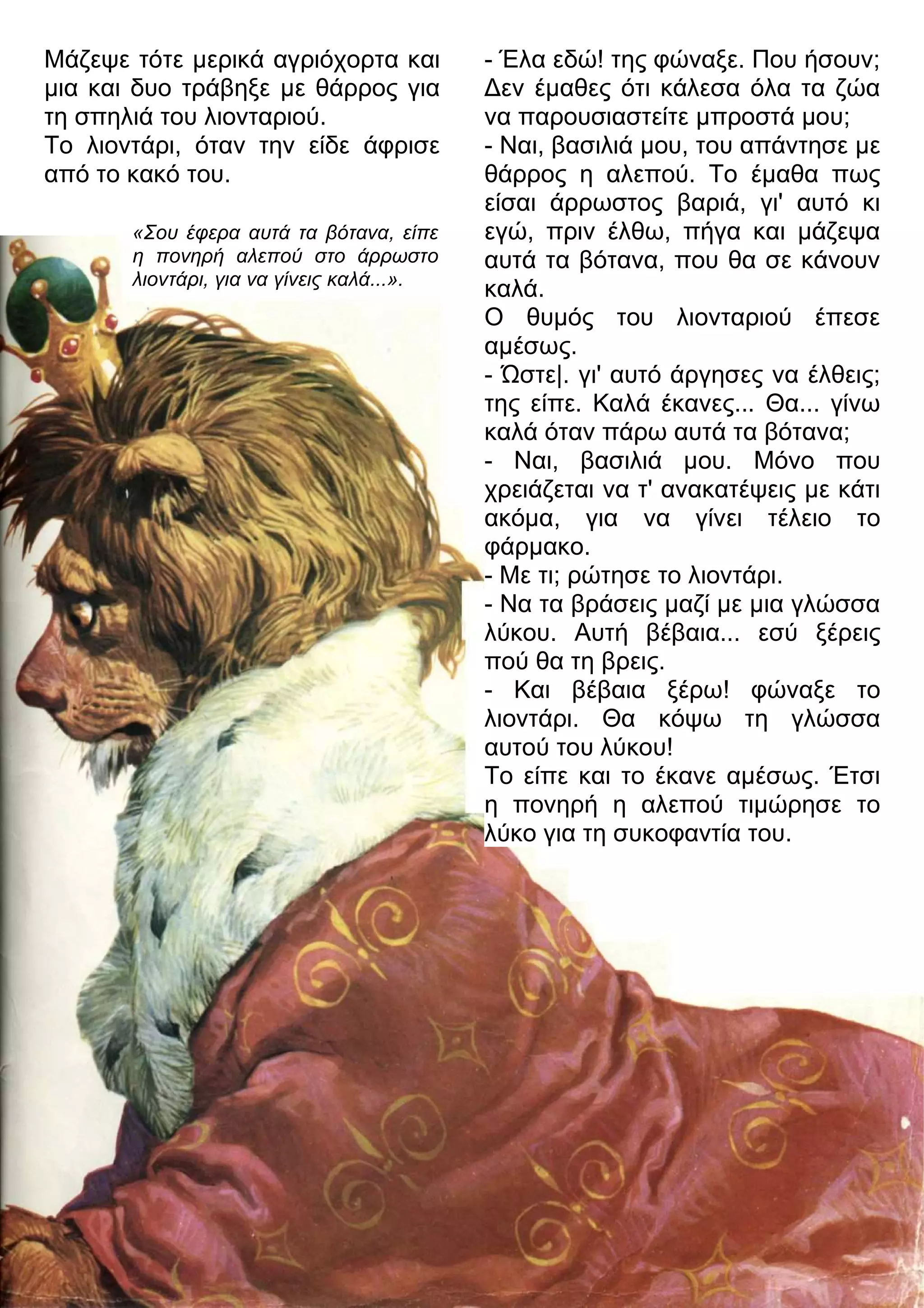 - Έλα εδώ! της φώναξε. Που ήσουν; 
3εν έμαθες ότι κάλεσα όλα τα ζώα 
να παρουσιαστείτε μπροστά μου; 
- Ναι, βασιλιά μου, του απάντησε με 
θάρρος η αλεπού. Το έμαθα πως 
είσαι άρρωστος βαριά, γι' αυτό κι 
εγώ, πριν έλθω, πήγα και μάζεψα 
αυτά τα βότανα, που θα σε κάνουν 
καλά. 
Ο θυμός του λιονταριού έπεσε 
αμέσως. 
- Ώστε|. γι' αυτό άργησες να έλθεις; 
της είπε. Καλά έκανες... Θα... γίνω 
καλά όταν πάρω αυτά τα βότανα; 
- Ναι, βασιλιά μου. Μόνο που 
χρειάζεται να τ' ανακατέψεις με κάτι 
ακόμα, για να γίνει τέλειο το 
φάρμακο. 
- Με τι; ρώτησε το λιοντάρι. 
- Να τα βράσεις μαζί με μια γλώσσα 
λύκου. Αυτή βέβαια... εσύ ξέρεις 
πού θα τη βρεις. 
- Και βέβαια ξέρω! φώναξε το 
λιοντάρι. Θα κόψω τη γλώσσα 
αυτού του λύκου! 
Το είπε και το έκανε αμέσως. Έτσι 
η πονηρή η αλεπού τιμώρησε το 
λύκο για τη συκοφαντία του. 
Μάζεψε τότε μερικά αγριόχορτα και 
μια και δυο τράβηξε με θάρρος για 
τη σπηλιά του λιονταριού. 
Το λιοντάρι, όταν την είδε άφρισε 
από το κακό του. 
«Σου έφερα αυτά τα βότανα, είπε 
η πονηρή αλεπού στο άρρωστο 
λιοντάρι, για να γίνεις καλά...». 
 