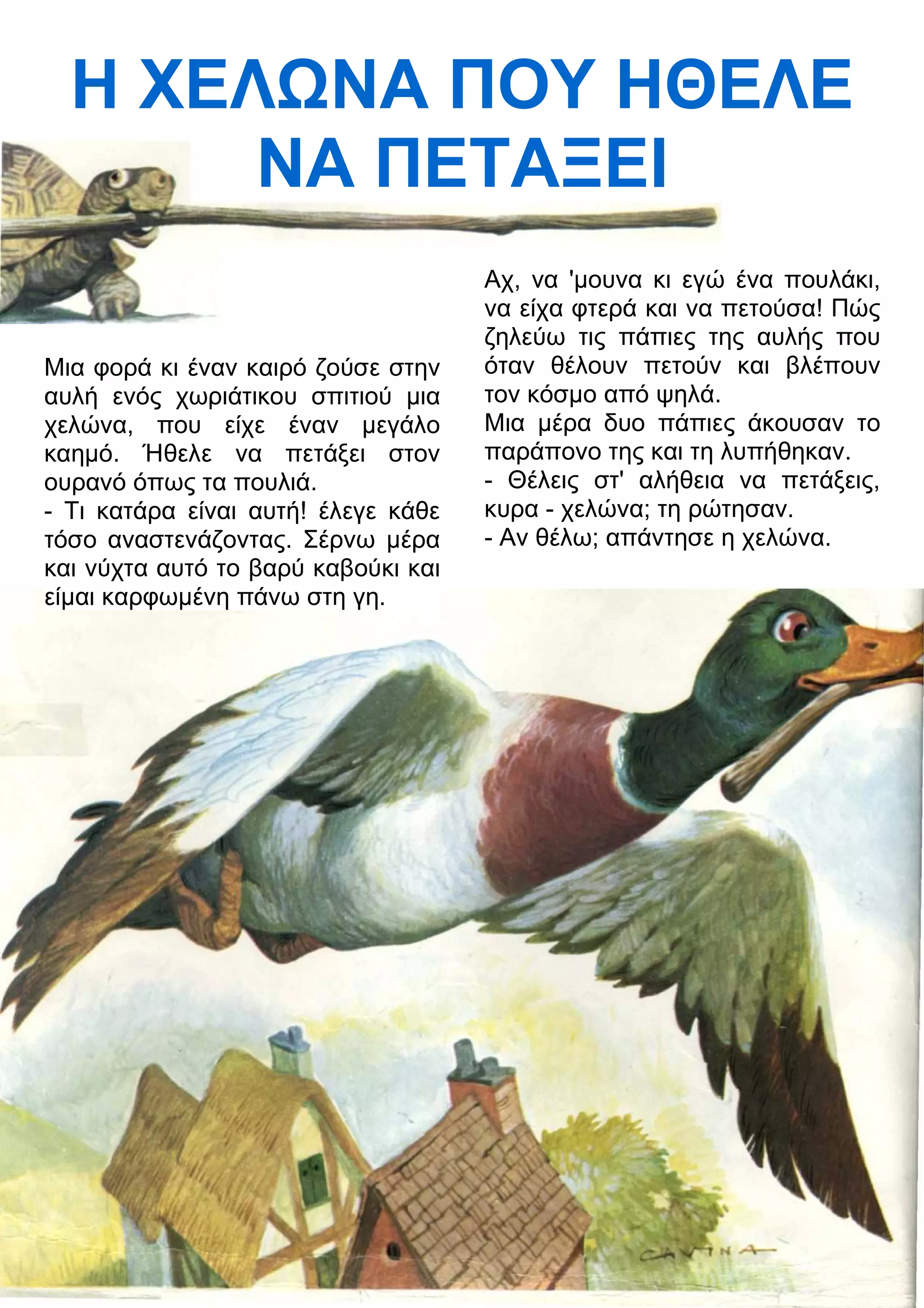 Η ΧΕΛΝΑ ΠΟΥ ΗΘΕΛΕ 
ΝΑ ΠΕΤΑΞΕΙ 
Μια φορά κι έναν καιρό ζούσε στην 
αυλή ενός χωριάτικου σπιτιού μια 
χελώνα, που είχε έναν μεγάλο 
καημό. Ήθελε να πετάξει στον 
ουρανό όπως τα πουλιά. 
- Τι κατάρα είναι αυτή! έλεγε κάθε 
τόσο αναστενάζοντας. Σέρνω μέρα 
και νύχτα αυτό το βαρύ καβούκι και 
είμαι καρφωμένη πάνω στη γη. 
Αχ, να 'μουνα κι εγώ ένα πουλάκι, 
να είχα φτερά και να πετούσα! Πώς 
ζηλεύω τις πάπιες της αυλής που 
όταν θέλουν πετούν και βλέπουν 
τον κόσμο από ψηλά. 
Μια μέρα δυο πάπιες άκουσαν το 
παράπονο της και τη λυπήθηκαν. 
- Θέλεις στ' αλήθεια να πετάξεις, 
κυρα - χελώνα; τη ρώτησαν. 
- Αν θέλω; απάντησε η χελώνα. 
 