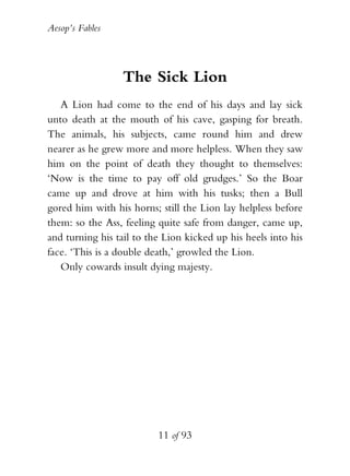 Aesop’s Fables
11 of 93
The Sick Lion
A Lion had come to the end of his days and lay sick
unto death at the mouth of his cave, gasping for breath.
The animals, his subjects, came round him and drew
nearer as he grew more and more helpless. When they saw
him on the point of death they thought to themselves:
‘Now is the time to pay off old grudges.’ So the Boar
came up and drove at him with his tusks; then a Bull
gored him with his horns; still the Lion lay helpless before
them: so the Ass, feeling quite safe from danger, came up,
and turning his tail to the Lion kicked up his heels into his
face. ‘This is a double death,’ growled the Lion.
Only cowards insult dying majesty.
 