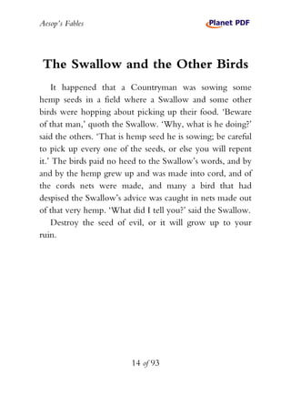 Aesop’s Fables
14 of 93
The Swallow and the Other Birds
It happened that a Countryman was sowing some
hemp seeds in a field where a Swallow and some other
birds were hopping about picking up their food. ‘Beware
of that man,’ quoth the Swallow. ‘Why, what is he doing?’
said the others. ‘That is hemp seed he is sowing; be careful
to pick up every one of the seeds, or else you will repent
it.’ The birds paid no heed to the Swallow’s words, and by
and by the hemp grew up and was made into cord, and of
the cords nets were made, and many a bird that had
despised the Swallow’s advice was caught in nets made out
of that very hemp. ‘What did I tell you?’ said the Swallow.
Destroy the seed of evil, or it will grow up to your
ruin.
 