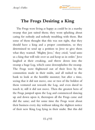 Aesop’s Fables
15 of 93
The Frogs Desiring a King
The Frogs were living as happy as could be in a marshy
swamp that just suited them; they went splashing about
caring for nobody and nobody troubling with them. But
some of them thought that this was not right, that they
should have a king and a proper constitution, so they
determined to send up a petition to Jove to give them
what they wanted. ‘Mighty Jove,’ they cried, ‘send unto
us a king that will rule over us and keep us in order.’ Jove
laughed at their croaking, and threw down into the
swamp a huge Log, which came downrplashto the swamp.
The Frogs were frightened out of their lives by the
commotion made in their midst, and all rushed to the
bank to look at the horrible monster; but after a time,
seeing that it did not move, one or two of the boldest of
them ventured out towards the Log, and even dared to
touch it; still it did not move. Then the greatest hero of
the Frogs jumped upon the Log and commenced dancing
up and down upon it, thereupon all the Frogs came and
did the same; and for some time the Frogs went about
their business every day without taking the slightest notice
of their new King Log lying in their midst. But this did
eBook brought to you by
Create,view,and edit PDF.Download the free trial version.
 