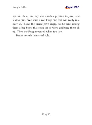 Aesop’s Fables
16 of 93
not suit them, so they sent another petition to Jove, and
said to him, ‘We want a real king; one that will really rule
over us.’ Now this made Jove angry, so he sent among
them a big Stork that soon set to work gobbling them all
up. Then the Frogs repented when too late.
Better no rule than cruel rule.
 
