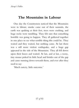 Aesop’s Fables
17 of 93
The Mountains in Labour
One day the Countrymen noticed that the Mountains
were in labour; smoke came out of their summits, the
earth was quaking at their feet, trees were crashing, and
huge rocks were tumbling. They felt sure that something
horrible was going to happen. They all gathered together
in one place to see what terrible thing this could be. They
waited and they waited, but nothing came. At last there
was a still more violent earthquake, and a huge gap
appeared in the side of the Mountains. They all fell down
upon their knees and waited. At last, and at last, a teeny,
tiny mouse poked its little head and bristles out of the gap
and came running down towards them, and ever after they
used to say:
‘Much outcry, little outcome.’
 
