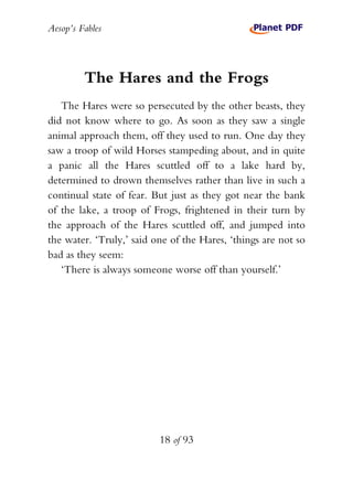 Aesop’s Fables
18 of 93
The Hares and the Frogs
The Hares were so persecuted by the other beasts, they
did not know where to go. As soon as they saw a single
animal approach them, off they used to run. One day they
saw a troop of wild Horses stampeding about, and in quite
a panic all the Hares scuttled off to a lake hard by,
determined to drown themselves rather than live in such a
continual state of fear. But just as they got near the bank
of the lake, a troop of Frogs, frightened in their turn by
the approach of the Hares scuttled off, and jumped into
the water. ‘Truly,’ said one of the Hares, ‘things are not so
bad as they seem:
‘There is always someone worse off than yourself.’
 