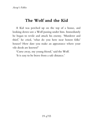 Aesop’s Fables
19 of 93
The Wolf and the Kid
A Kid was perched up on the top of a house, and
looking down saw a Wolf passing under him. Immediately
he began to revile and attack his enemy. ‘Murderer and
thief,’ he cried, ‘what do you here near honest folks’
houses? How dare you make an appearance where your
vile deeds are known?’
‘Curse away, my young friend,’ said the Wolf.
‘It is easy to be brave from a safe distance.’
 