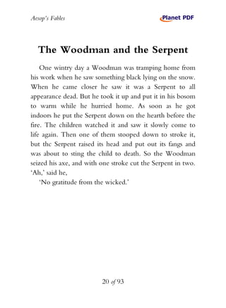 Aesop’s Fables
20 of 93
The Woodman and the Serpent
One wintry day a Woodman was tramping home from
his work when he saw something black lying on the snow.
When he came closer he saw it was a Serpent to all
appearance dead. But he took it up and put it in his bosom
to warm while he hurried home. As soon as he got
indoors he put the Serpent down on the hearth before the
fire. The children watched it and saw it slowly come to
life again. Then one of them stooped down to stroke it,
but thc Serpent raised its head and put out its fangs and
was about to sting the child to death. So the Woodman
seized his axe, and with one stroke cut the Serpent in two.
‘Ah,’ said he,
‘No gratitude from the wicked.’
 