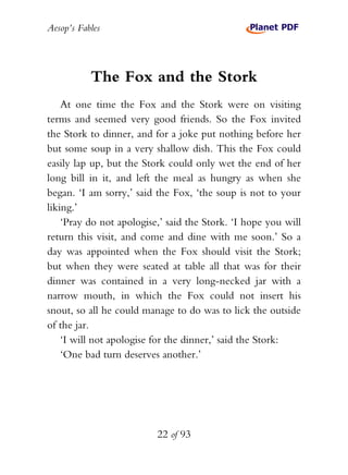 Aesop’s Fables
22 of 93
The Fox and the Stork
At one time the Fox and the Stork were on visiting
terms and seemed very good friends. So the Fox invited
the Stork to dinner, and for a joke put nothing before her
but some soup in a very shallow dish. This the Fox could
easily lap up, but the Stork could only wet the end of her
long bill in it, and left the meal as hungry as when she
began. ‘I am sorry,’ said the Fox, ‘the soup is not to your
liking.’
‘Pray do not apologise,’ said the Stork. ‘I hope you will
return this visit, and come and dine with me soon.’ So a
day was appointed when the Fox should visit the Stork;
but when they were seated at table all that was for their
dinner was contained in a very long-necked jar with a
narrow mouth, in which the Fox could not insert his
snout, so all he could manage to do was to lick the outside
of the jar.
‘I will not apologise for the dinner,’ said the Stork:
‘One bad turn deserves another.’
 