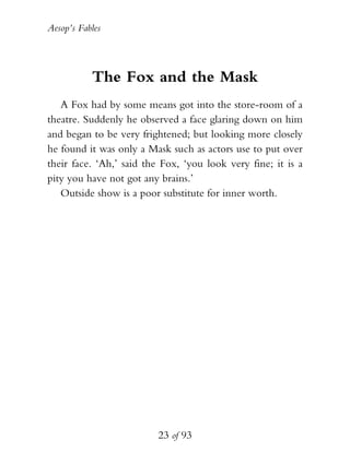 Aesop’s Fables
23 of 93
The Fox and the Mask
A Fox had by some means got into the store-room of a
theatre. Suddenly he observed a face glaring down on him
and began to be very frightened; but looking more closely
he found it was only a Mask such as actors use to put over
their face. ‘Ah,’ said the Fox, ‘you look very fine; it is a
pity you have not got any brains.’
Outside show is a poor substitute for inner worth.
 