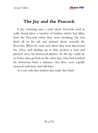 Aesop’s Fables
24 of 93
The Jay and the Peacock
A Jay venturing into a yard where Peacocks used to
walk, found there a number of feathers which had fallen
from the Peacocks when they were moulting. He tied
them all to his tail and strutted down towards the
Peacocks. When he came near them they soon discovered
the cheat, and striding up to him pecked at him and
plucked away his borrowed plumes. So the Jay could do
no better than go back to the other Jays, who had watched
his behaviour from a distance; but they were equally
annoyed with him, and told him:
‘It is not only fine feathers that make fine birds.’
 