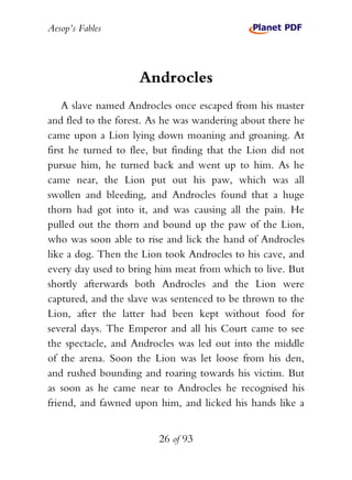 Aesop’s Fables
26 of 93
Androcles
A slave named Androcles once escaped from his master
and fled to the forest. As he was wandering about there he
came upon a Lion lying down moaning and groaning. At
first he turned to flee, but finding that the Lion did not
pursue him, he turned back and went up to him. As he
came near, the Lion put out his paw, which was all
swollen and bleeding, and Androcles found that a huge
thorn had got into it, and was causing all the pain. He
pulled out the thorn and bound up the paw of the Lion,
who was soon able to rise and lick the hand of Androcles
like a dog. Then the Lion took Androcles to his cave, and
every day used to bring him meat from which to live. But
shortly afterwards both Androcles and the Lion were
captured, and the slave was sentenced to be thrown to the
Lion, after the latter had been kept without food for
several days. The Emperor and all his Court came to see
the spectacle, and Androcles was led out into the middle
of the arena. Soon the Lion was let loose from his den,
and rushed bounding and roaring towards his victim. But
as soon as he came near to Androcles he recognised his
friend, and fawned upon him, and licked his hands like a
 