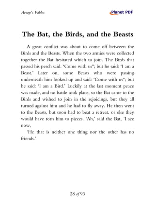 Aesop’s Fables
28 of 93
The Bat, the Birds, and the Beasts
A great conflict was about to come off between the
Birds and the Beasts. When the two armies were collected
together the Bat hesitated which to join. The Birds that
passed his perch said: ‘Come with us"; but he said: ‘I am a
Beast.’ Later on, some Beasts who were passing
underneath him looked up and said: ‘Come with us"; but
he said: ‘I am a Bird.’ Luckily at the last moment peace
was made, and no battle took place, so the Bat came to the
Birds and wished to join in the rejoicings, but they all
turned against him and he had to fly away. He then went
to the Beasts, but soon had to beat a retreat, or else they
would have torn him to pieces. ‘Ah,’ said the Bat, ‘I see
now,
‘He that is neither one thing nor the other has no
friends.’
 