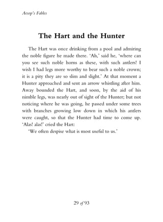 Aesop’s Fables
29 of 93
The Hart and the Hunter
The Hart was once drinking from a pool and admiring
the noble figure he made there. ‘Ah,’ said he, ‘where can
you see such noble horns as these, with such antlers! I
wish I had legs more worthy to bear such a noble crown;
it is a pity they are so slim and slight.’ At that moment a
Hunter approached and sent an arrow whistling after him.
Away bounded the Hart, and soon, by the aid of his
nimble legs, was nearly out of sight of the Hunter; but not
noticing where he was going, he passed under some trees
with branches growing low down in which his antlers
were caught, so that the Hunter had time to come up.
‘Alas! alas!’ cried the Hart:
‘We often despise what is most useful to us.’
 