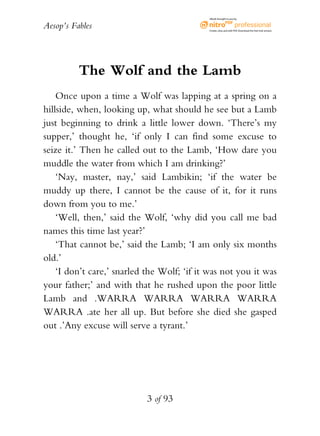 Aesop’s Fables
3 of 93
The Wolf and the Lamb
Once upon a time a Wolf was lapping at a spring on a
hillside, when, looking up, what should he see but a Lamb
just beginning to drink a little lower down. ‘There’s my
supper,’ thought he, ‘if only I can find some excuse to
seize it.’ Then he called out to the Lamb, ‘How dare you
muddle the water from which I am drinking?’
‘Nay, master, nay,’ said Lambikin; ‘if the water be
muddy up there, I cannot be the cause of it, for it runs
down from you to me.’
‘Well, then,’ said the Wolf, ‘why did you call me bad
names this time last year?’
‘That cannot be,’ said the Lamb; ‘I am only six months
old.’
‘I don’t care,’ snarled the Wolf; ‘if it was not you it was
your father;’ and with that he rushed upon the poor little
Lamb and .WARRA WARRA WARRA WARRA
WARRA .ate her all up. But before she died she gasped
out .’Any excuse will serve a tyrant.’
eBook brought to you by
Create,view,and edit PDF.Download the free trial version.
 