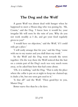 Aesop’s Fables
32 of 93
The Dog and the Wolf
A gaunt Wolf was almost dead with hunger when he
happened to meet a House-dog who was passing by. ‘Ah,
Cousin,’ said the Dog. ‘I knew how it would be; your
irregular life will soon be the ruin of you. Why do you
not work steadily as I do, and get your food regularly
given to you?’
‘I would have no objection,’ said the Wolf, ‘if I could
only get a place.’
‘I will easily arrange that for you,’ said the Dog; ‘come
with me to my master and you shall share my work.’
So the Wolf and the Dog went towards the town
together. On the way there the Wolf noticed that the hair
on a certain part of the Dog’s neck was very much worn
away, so he asked him how that had come about.
‘Oh, it is nothing,’ said the Dog. ‘That is only the place
where the collar is put on at night to keep me chained up;
it chafes a bit, but one soon gets used to it.’
‘Is that all?’ said the Wolf. ‘Then good-bye to you,
Master Dog.’
Better starve free than be a fat slave.
 