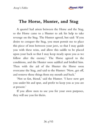Aesop’s Fables
36 of 93
The Horse, Hunter, and Stag
A quarrel had arisen between the Horse and the Stag,
so the Horse came to a Hunter to ask his help to take
revenge on the Stag. The Hunter agreed, but said: ‘If you
desire to conquer the Stag, you must permit me to place
this piece of iron between your jaws, so that I may guide
you with these reins, and allow this saddle to be placed
upon your back so that I may keep steady upon you as we
follow after the enemy.’ The Horse agreed to the
conditions, and the Hunter soon saddled and bridled him.
Then with the aid of the Hunter the Horse soon
overcame the Stag, and said to the Hunter: ‘Now, get off,
and remove those things from my mouth and back.’
‘Not so fast, friend,’ said the Hunter. ‘I have now got
you under bit and spur, and prefer to keep you as you are
at present.’
If you allow men to use you for your own purposes,
they will use you for theirs.
 