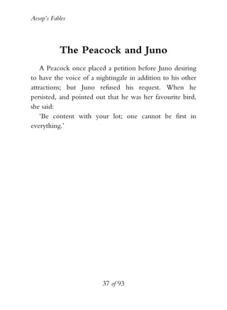 Aesop’s Fables
37 of 93
The Peacock and Juno
A Peacock once placed a petition before Juno desiring
to have the voice of a nightingale in addition to his other
attractions; but Juno refused his request. When he
persisted, and pointed out that he was her favourite bird,
she said:
‘Be content with your lot; one cannot be first in
everything.’
 