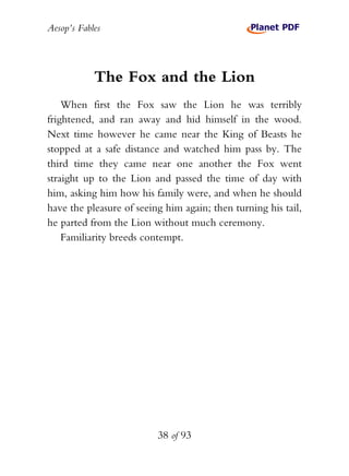 Aesop’s Fables
38 of 93
The Fox and the Lion
When first the Fox saw the Lion he was terribly
frightened, and ran away and hid himself in the wood.
Next time however he came near the King of Beasts he
stopped at a safe distance and watched him pass by. The
third time they came near one another the Fox went
straight up to the Lion and passed the time of day with
him, asking him how his family were, and when he should
have the pleasure of seeing him again; then turning his tail,
he parted from the Lion without much ceremony.
Familiarity breeds contempt.
 
