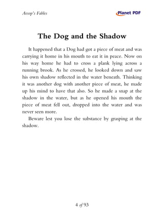 Aesop’s Fables
4 of 93
The Dog and the Shadow
It happened that a Dog had got a piece of meat and was
carrying it home in his mouth to eat it in peace. Now on
his way home he had to cross a plank lying across a
running brook. As he crossed, he looked down and saw
his own shadow reflected in the water beneath. Thinking
it was another dog with another piece of meat, he made
up his mind to have that also. So he made a snap at the
shadow in the water, but as he opened his mouth the
piece of meat fell out, dropped into the water and was
never seen more.
Beware lest you lose the substance by grasping at the
shadow.
 
