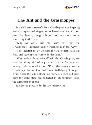 Aesop’s Fables
40 of 93
The Ant and the Grasshopper
In a field one summer’s day a Grasshopper was hopping
about, chirping and singing to its heart’s content. An Ant
passed by, bearing along with great toil an ear of corn he
was taking to the nest.
‘Why not come and chat with me,’ said the
Grasshopper, ‘instead of toiling and moiling in that way?’
‘I am helping to lay up food for the winter,’ said the
Ant, ‘and recommend you to do the same.’
‘Why bother about winter?’ said the Grasshopper; we
have got plenty of food at present.’ But the Ant went on
its way and continued its toil. When the winter came the
Grasshopper had no food and found itself dying of hunger,
while it saw the ants distributing every day corn and grain
from the stores they had collected in the summer. Then
the Grasshopper knew:
It is best to prepare for the days of necessity.
 