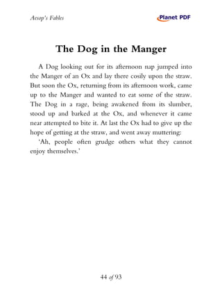 Aesop’s Fables
44 of 93
The Dog in the Manger
A Dog looking out for its afternoon nap jumped into
the Manger of an Ox and lay there cosily upon the straw.
But soon the Ox, returning from its afternoon work, came
up to the Manger and wanted to eat some of the straw.
The Dog in a rage, being awakened from its slumber,
stood up and barked at the Ox, and whenever it came
near attempted to bite it. At last the Ox had to give up the
hope of getting at the straw, and went away muttering:
‘Ah, people often grudge others what they cannot
enjoy themselves.’
 