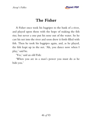 Aesop’s Fables
46 of 93
The Fisher
A Fisher once took his bagpipes to the bank of a river,
and played upon them with the hope of making the fish
rise; but never a one put his nose out of the water. So he
cast his net into the river and soon drew it forth filled with
fish. Then he took his bagpipes again, and, as he played,
the fish leapt up in the net. ‘Ah, you dance now when I
play,’ said he.
‘Yes,’ said an old Fish:
‘When you are in a man’s power you must do as he
bids you.’
 