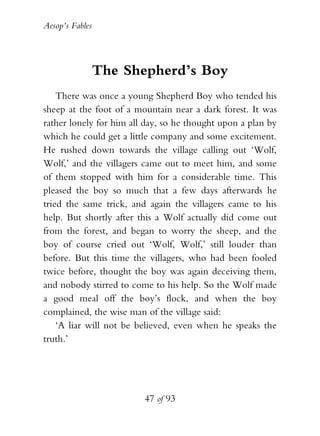 Aesop’s Fables
47 of 93
The Shepherd’s Boy
There was once a young Shepherd Boy who tended his
sheep at the foot of a mountain near a dark forest. It was
rather lonely for him all day, so he thought upon a plan by
which he could get a little company and some excitement.
He rushed down towards the village calling out ‘Wolf,
Wolf,’ and the villagers came out to meet him, and some
of them stopped with him for a considerable time. This
pleased the boy so much that a few days afterwards he
tried the same trick, and again the villagers came to his
help. But shortly after this a Wolf actually did come out
from the forest, and began to worry the sheep, and the
boy of course cried out ‘Wolf, Wolf,’ still louder than
before. But this time the villagers, who had been fooled
twice before, thought the boy was again deceiving them,
and nobody stirred to come to his help. So the Wolf made
a good meal off the boy’s flock, and when the boy
complained, the wise man of the village said:
‘A liar will not be believed, even when he speaks the
truth.’
 