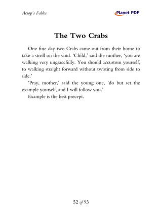 Aesop’s Fables
52 of 93
The Two Crabs
One fine day two Crabs came out from their home to
take a stroll on the sand. ‘Child,’ said the mother, ‘you are
walking very ungracefully. You should accustom yourself,
to walking straight forward without twisting from side to
side.’
‘Pray, mother,’ said the young one, ‘do but set the
example yourself, and I will follow you.’
Example is the best precept.
 