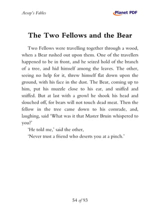 Aesop’s Fables
54 of 93
The Two Fellows and the Bear
Two Fellows were travelling together through a wood,
when a Bear rushed out upon them. One of the travellers
happened to be in front, and he seized hold of the branch
of a tree, and hid himself among the leaves. The other,
seeing no help for it, threw himself flat down upon the
ground, with his face in the dust. The Bear, coming up to
him, put his muzzle close to his ear, and sniffed and
sniffed. But at last with a growl he shook his head and
slouched off, for bears will not touch dead meat. Then the
fellow in the tree came down to his comrade, and,
laughing, said ‘What was it that Master Bruin whispered to
you?’
‘He told me,’ said the other,
‘Never trust a friend who deserts you at a pinch.’
 