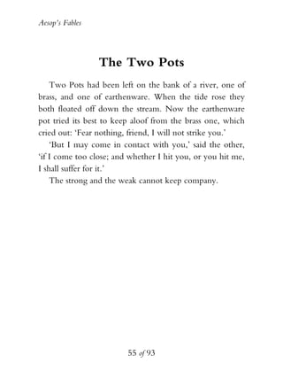 Aesop’s Fables
55 of 93
The Two Pots
Two Pots had been left on the bank of a river, one of
brass, and one of earthenware. When the tide rose they
both floated off down the stream. Now the earthenware
pot tried its best to keep aloof from the brass one, which
cried out: ‘Fear nothing, friend, I will not strike you.’
‘But I may come in contact with you,’ said the other,
‘if I come too close; and whether I hit you, or you hit me,
I shall suffer for it.’
The strong and the weak cannot keep company.
 