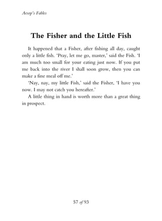 Aesop’s Fables
57 of 93
The Fisher and the Little Fish
It happened that a Fisher, after fishing all day, caught
only a little fish. ‘Pray, let me go, master,’ said the Fish. ‘I
am much too small for your eating just now. If you put
me back into the river I shall soon grow, then you can
make a fine meal off me.’
‘Nay, nay, my little Fish,’ said the Fisher, ‘I have you
now. I may not catch you hereafter.’
A little thing in hand is worth more than a great thing
in prospect.
 