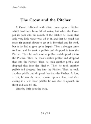 Aesop’s Fables
59 of 93
The Crow and the Pitcher
A Crow, half-dead with thirst, came upon a Pitcher
which had once been full of water; but when the Crow
put its beak into the mouth of the Pitcher he found that
only very little water was left in it, and that he could not
reach far enough down to get at it. He tried, and he tried,
but at last had to give up in despair. Then a thought came
to him, and he took a pebble and dropped it into the
Pitcher. Then he took another pebble and dropped it into
the Pitcher. Then he took another pebble and dropped
that into the Pitcher. Then he took another pebble and
dropped that into the Pitcher. Then he took another
pebble and dropped that into the Pitcher. Then he took
another pebble and dropped that into the Pitcher. At last,
at last, he saw the water mount up near him, and after
casting in a few more pebbles he was able to quench his
thirst and save his life.
Little by little does the trick.
 
