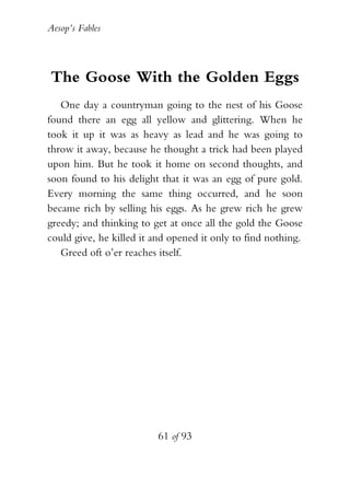 Aesop’s Fables
61 of 93
The Goose With the Golden Eggs
One day a countryman going to the nest of his Goose
found there an egg all yellow and glittering. When he
took it up it was as heavy as lead and he was going to
throw it away, because he thought a trick had been played
upon him. But he took it home on second thoughts, and
soon found to his delight that it was an egg of pure gold.
Every morning the same thing occurred, and he soon
became rich by selling his eggs. As he grew rich he grew
greedy; and thinking to get at once all the gold the Goose
could give, he killed it and opened it only to find nothing.
Greed oft o’er reaches itself.
 