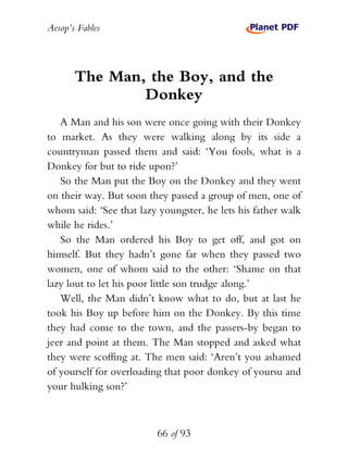 Aesop’s Fables
66 of 93
The Man, the Boy, and the
Donkey
A Man and his son were once going with their Donkey
to market. As they were walking along by its side a
countryman passed them and said: ‘You fools, what is a
Donkey for but to ride upon?’
So the Man put the Boy on the Donkey and they went
on their way. But soon they passed a group of men, one of
whom said: ‘See that lazy youngster, he lets his father walk
while he rides.’
So the Man ordered his Boy to get off, and got on
himself. But they hadn’t gone far when they passed two
women, one of whom said to the other: ‘Shame on that
lazy lout to let his poor little son trudge along.’
Well, the Man didn’t know what to do, but at last he
took his Boy up before him on the Donkey. By this time
they had come to the town, and the passers-by began to
jeer and point at them. The Man stopped and asked what
they were scoffing at. The men said: ‘Aren’t you ashamed
of yourself for overloading that poor donkey of yoursu and
your hulking son?’
 