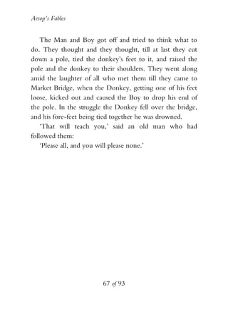 Aesop’s Fables
67 of 93
The Man and Boy got off and tried to think what to
do. They thought and they thought, till at last they cut
down a pole, tied the donkey’s feet to it, and raised the
pole and the donkey to their shoulders. They went along
amid the laughter of all who met them till they came to
Market Bridge, when the Donkey, getting one of his feet
loose, kicked out and caused the Boy to drop his end of
the pole. In the struggle the Donkey fell over the bridge,
and his fore-feet being tied together he was drowned.
‘That will teach you,’ said an old man who had
followed them:
‘Please all, and you will please none.’
 